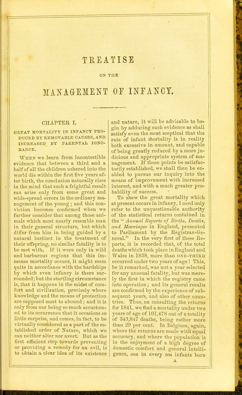 TREATISE ON THE MANAaEMENT OF INFANCY. CHAPTER I. GREAT MORTALITY IN INFANCY PKO- DUCED BY REMOVABLE CAUSES, AND INCREASED BY PARENTAL IGNO- RANCE. When we learn from incontestible evidence that between a third and a half of all the children ushered into the world die within the first five years af- ter birth, the conclusion naturally rises in the mind that such a frightful result can arise only from some great and wide-spread errors in the ordinary ma- nagement of the young; and this con- viction becomes confirmed when we farther consider that among those ani- mals which most nearly resemble man in their general structure, but which diS'er from him in being guided by a natural instinct in the treatment of their oifspring, no similar fatality is to be met with. If it were only in wild and barbarous regions that this im- mense mortality occurs, it might seem quite in accordance with the hardships by which even infancy is there sur- rounded; but the startling circumstance is, that it happens in the midst of com- fort and civilization, precisely where knowledge and the means of protection are supposed most to abound; and it is only from our being so much accustom- ed to its occurrence that it occasions so little surprise, and comes, in fact, to be virtually considered as a part of the es- tablished order of Nature, which we can neither alter nor avert. But as the first efficient step towards preventing or providing a remedy for an evil, is to obtain a clear idea of its existence and nature, it will be advisable to be- gin by adducing such evidence as shall satisfy even the most sceptical that the rate of infant rhortality is in reality both excessive in amount, and capable of being greatly reduced by a more ju- dicious and approjariate system of ma- nagement. If these points be satisfac- torily established, we shall then be en« abled to pursue our inquiry into the means of improvement with increased interest, and with a much greater pro- bability of success. To shew the great mortality which at present occurs in infancy, I need only refer to the unquestionable authority of the statistical returns contained in the Annual Reports of Births, Deaths, and Marriages in England, presented to Parliament by the Registrar-Ge- neral. In the very first of these Re- ports, it is recorded that, of the total deaths which took place in England and A\^ales in 1838, more than One-thikd occurred under two years of age! This, be it remarked, was not a year selected for any unusual fatality, but was mere- ly the first in which the registry came into operation; and its general results are confirmed by tlie experience of sub- sequent years, and also of other coun- tries. Thus, on consulting the returns for 1841, we find a mortality under two years of age of 101,478 out of a totality of 343,847 deaths, being rather more than 29 per cent. In Belgium, again, where the returns are made with equal accuracy, and where the population is in the enjoyment of a high degree of domestic comfort and general intelli- gence, one in every ten infants born A