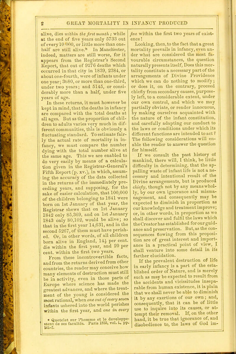 alive, dies within the first month ; while at tlie end of five years only 5733 out of every 10 000, or little more than one- half are still alive> In Manchester, indeed, matters are still worse, for it appears from the Registrar's Second Keport, that out of 9276 deaths which occurred in that city in 1839, 2384, or about one-fourth, were of infants under one year; 3b80, or more than one-third, under two years; and 5145, or consi- derably more than a half, mider five years of age. In these returns, it must however be kept in mind, that the deaths in infancy are compared with the total deaths at all ages. But as the proportion of chil- dren to adults varies very much in dif- ferent communities, this is obviously a fluctuating standard. To estimate fair- ly the actual rate of mortality in in- fancy, we must compare the number dying witli the total number alive at the same age. This we are enabled to do very easily by means of a calcula- tion given in the Registrar-General's Fifth Report (p. xv.), in which, assum- • ing the accuracy of the data collected in the returns of the immediately pre- ceding years, and supposing, for the sake of easier calculation, that 100,000 of the children belonging to 1841 were born on 1st January of that year, the Registrar shews that on 1st January 1842 only 85,369, and on 1st January 1843 only 80,102, would be alive; so that in the first year 14,631, and in the second 5267, of them must have perish- ed. Or, in other words, of all children born alive in England, 14^ per cent, die within the first year, and 20 per cent, within the first two years. From these incontrovertible facts, andfrom the returns derived from other countries, the reader may conceive how many elements of destruction must still be in activity, even in those parts of Europe where science has made the greatest advances, and where the treat- ment of the young is considered the most rational, when one out of every seven infants ushered into the world perishes within the first year, and one in every * Uuetelet snr I'hommo ot le dovoloppc- rnent de sea facultOs. Paris 1835, vol. i, pp. fi,v6 within the first two years of exist- ence ! Looking, then, to tlie fact that a great mortality prevails in infancy, even un- der what are considered the most fa- vourable circumstances, the question naturally presents itself. Does this mor- tality constitute a necessary part of the arrangements of Divine Providence which we can do nothing to modify; or does it, on the contrary, proceed chiefly from secondary causes, purpose- ly left, to a considerable extent, under our own control, and which we may partially obviate, or render innocuous, by making ourselves acquainted with the nature of the infant constitution, and carefully adapting our conduct to | the laws or conditions under which its different functions are intended to act ? The following considerations will en- able the reader to answer the question for himself. If we consult the past history of mankind, there will, I think, be little difficulty in determining, that the ap- palling waste of infant life is not a ne- cessary and intentional result of the Divine arrangements, but is produced chiefly, though not by any means whol- ly, by our own ignorance and misma- nagement, and consequently may be expected to diminish in proportion as our knowledge and treatment improve; or, in other words, in proportion as we shall discover and fulfil the laws which theCreatorhas established forourguid- ance and preservation. But, as the con- sequences flowing from this proposi- tion are of great interest and import- ance in a practical point of view, I shall venture into some detail in its farther elucidation. If the prevalent destruction of life in early infancy is a part of the esta- blished order of Nature, and is merely such as may be expected to result from the accidents and vicissitudes insepa- rable from human existence, it is plain that we shall never be able to diminish it by any exertions of our own ; and, consequently, that it can be of little use to inquire into its causes, or at- tempt their removal. If, on the other hand, it be true that ignorance of, and disobedience to, the laws of God im-