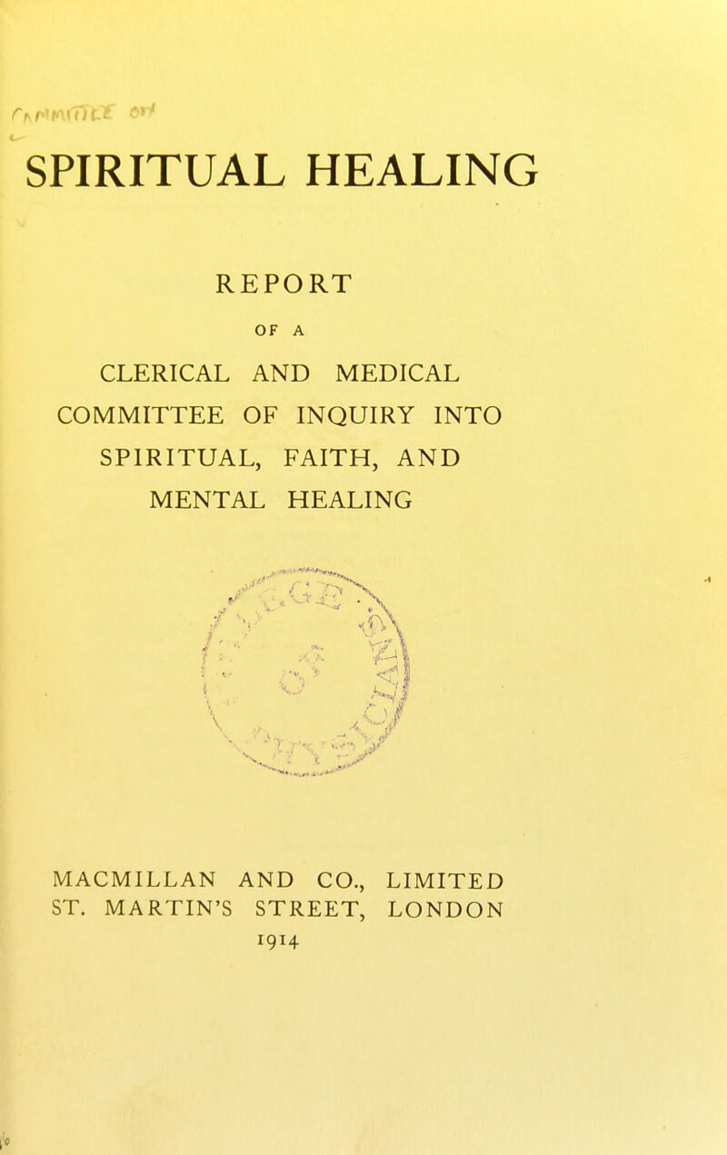 REPORT OF A CLERICAL AND MEDICAL COMMITTEE OF INQUIRY INTO SPIRITUAL, FAITH, AND MENTAL HEALING MACMILLAN AND CO., LIMITED ST. MARTIN'S STREET, LONDON 1914