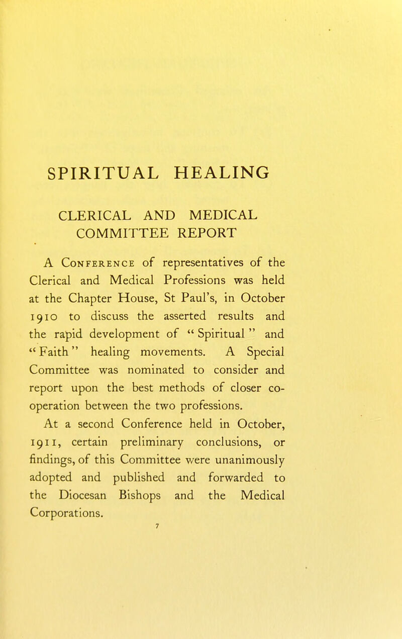 CLERICAL AND MEDICAL COMMITTEE REPORT A Conference of representatives of the Clerical and Medical Professions was held at the Chapter House, St Paul's, in October 1910 to discuss the asserted results and the rapid development of  Spiritual  and  Faith healing movements. A Special Committee was nominated to consider and report upon the best methods of closer co- operation between the two professions. At a second Conference held in October, 1911, certain preliminary conclusions, or findings, of this Committee were unanimously adopted and published and forwarded to the Diocesan Bishops and the Medical Corporations.