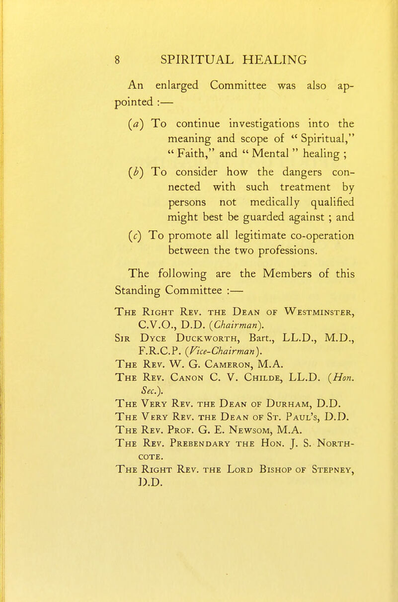 An enlarged Committee was also ap- pointed :— (tf) To continue investigations into the meaning and scope of  Spiritual,  Faith, and  Mental  healing ; (^) To consider how the dangers con- nected with such treatment by persons not medically qualified might best be guarded against ; and (f) To promote all legitimate co-operation between the two professions. The following are the Members of this Standing Committee :— The Right Rev. the Dean of Westminster, C. V.O., D.D. (Chairman). Sir Dyce Duckworth, Bart., LL.D., M.D., F.R.C.P. {Fice-Chairman). The Rev. W. G. Cameron, M.A. The Rev. Canon C. V. Childe, LL.D. {Hon. Sec). The Very Rev. the Dean of Durham, D.D. The Very Rev. the Dean of St. Paul's, D.D. The Rev. Prof. G. E. Newsom, M.A. The Rev. Prebendary the Hon. J. S. North- cote. The Right Rev. the Lord Bishop of Stepney, D. D.