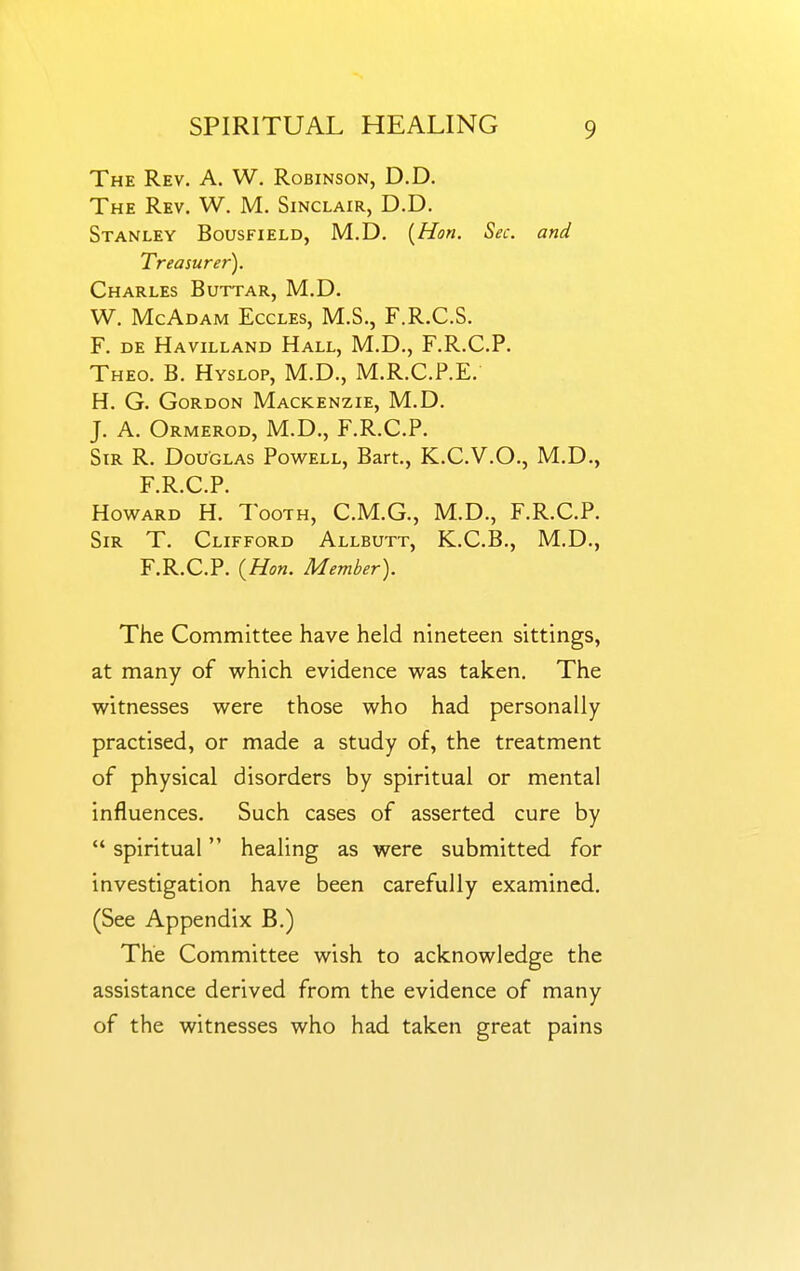 The Rev. A. W. Robinson, D.D. The Rev. W. M. Sinclair, D.D. Stanley Bousfield, M.D. {Hon. Sec. and Treasurer). Charles Buttar, M.D. W. McAdam Eccles, M.S., F.R.C.S. F. DE Havilland Hall, M.D., F.R.C.P. Theo. B. Hyslop, M.D., M.R.C.P.E. H. G. Gordon Mackenzie, M.D. J. A. Ormerod, M.D., F.R.C.P. Sir R. Douglas Powell, Bart., K.C.V.O., M.D., F.R.C.P. Howard H. Tooth, C.M.G., M.D., F.R.C.P. Sir T. Clifford Allbutt, K.C.B., M.D., F.R.C.P. {Hon. Member). The Committee have held nineteen sittings, at many of which evidence was taken. The witnesses were those who had personally practised, or made a study of, the treatment of physical disorders by spiritual or mental influences. Such cases of asserted cure by  spiritual healing as were submitted for investigation have been carefully examined. (See Appendix B.) The Committee wish to acknowledge the assistance derived from the evidence of many of the witnesses who had taken great pains