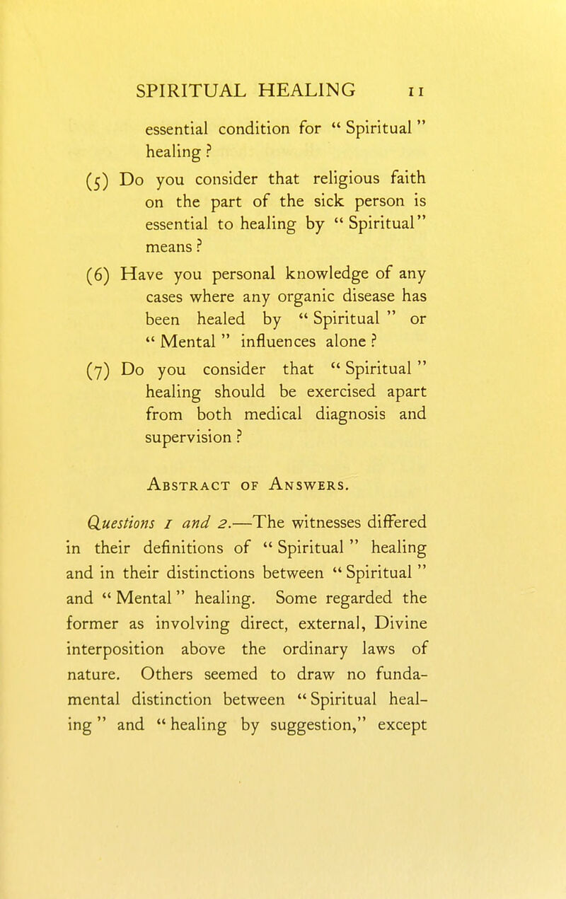 essential condition for  Spiritual  healing ? (5) Do you consider that religious faith on the part of the sick person is essential to healing by Spiritual means ? (6) Have you personal knowledge of any cases where any organic disease has been healed by  Spiritual  or  Mental  influences alone ? (7) Do you consider that  Spiritual  healing should be exercised apart from both medical diagnosis and supervision ? Abstract of Answers, Quesdons i and 2.—The witnesses differed in their definitions of  Spiritual  healing and in their distinctions between  Spiritual  and  Mental  healing. Some regarded the former as involving direct, external. Divine interposition above the ordinary laws of nature. Others seemed to draw no funda- mental distinction between  Spiritual heal- ing  and  healing by suggestion, except