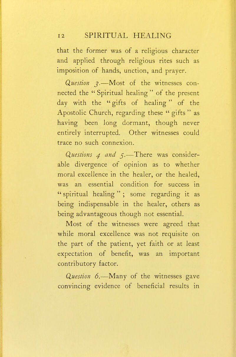 that the former was of a religious character and applied through religious rites such as imposition of hands, unction, and prayer. Question j.—Most of the witnesses con- nected the  Spiritual healing  of the present day with the  gifts of healing  of the Apostolic Church, regarding these  gifts  as having been long dormant, though never entirely interrupted. Other witnesses could trace no such connexion. Questions ^ and 5.—There was consider- able divergence of opinion as to whether moral excellence in the healer, or the healed, was an essential condition for success in  spiritual healing  ; some regarding it as being indispensable in the healer, others as being advantageous though not essential. Most of the witnesses were agreed that while moral excellence was not requisite on the part of the patient, yet faith or at least expectation of benefit, was an important contributory factor. Question 6.—Many of the witnesses gave convincing evidence of beneficial results in