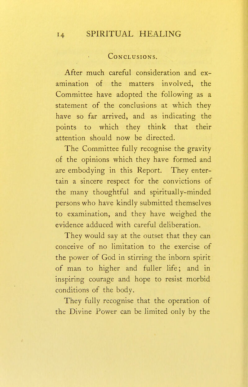 Conclusions. After much careful consideration and ex- amination of the matters involved, the Committee have adopted the following as a statement of the conclusions at which they have so far arrived, and as indicating the points to which they think that their attention should now be directed. The Committee fully recognise the gravity of the opinions which they have formed and are embodying in this Report. They enter- tain a sincere respect for the convictions of the many thoughtful and spiritually-minded persons who have kindly submitted themselves to examination, and they have weighed the evidence adduced with careful deliberation. They would say at the outset that they can conceive of no limitation to the exercise of the power of God in stirring the inborn spirit of man to higher and fuller life; and in inspiring courage and hope to resist morbid conditions of the body. They fully recognise that the operation of the Divine Power can be limited only by the