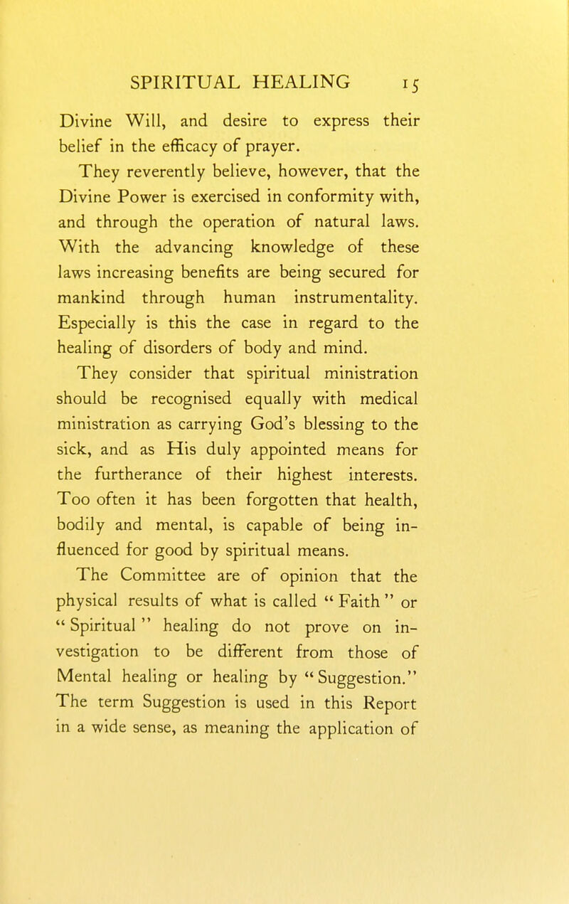 Divine Will, and desire to express their belief in the efficacy of prayer. They reverently believe, however, that the Divine Power is exercised in conformity with, and through the operation of natural laws. With the advancing knowledge of these laws increasing benefits are being secured for mankind through human instrumentality. Especially is this the case in regard to the healing of disorders of body and mind. They consider that spiritual ministration should be recognised equally with medical ministration as carrying God's blessing to the sick, and as His duly appointed means for the furtherance of their highest interests. Too often it has been forgotten that health, bodily and mental, is capable of being in- fluenced for good by spiritual means. The Committee are of opinion that the physical results of what is called  Faith  or  Spiritual  healing do not prove on in- vestigation to be different from those of Mental healing or healing by Suggestion, The term Suggestion is used in this Report in a wide sense, as meaning the application of