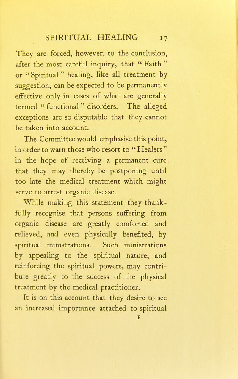 They are forced, however, to the conclusion, after the most careful inquiry, that  Faith  or Spiritual healing, like all treatment by suggestion, can be expected to be permanently effective only in cases of what are generally termed  functional  disorders. The alleged exceptions are so disputable that they cannot be taken into account. The Committee would emphasise this point, in order to warn those who resort to  Healers in the hope of receiving a permanent cure that they may thereby be postponing until too late the medical treatment which might serve to arrest organic disease. While making this statement they thank- fully recognise that persons suffering from organic disease are greatly comforted and relieved, and even physically benefited, by spiritual ministrations. Such ministrations by appealing to the spiritual nature, and reinforcing the spiritual powers, may contri- bute greatly to the success of the physical treatment by the medical practitioner. It is on this account that they desire to see an increased importance attached to spiritual B