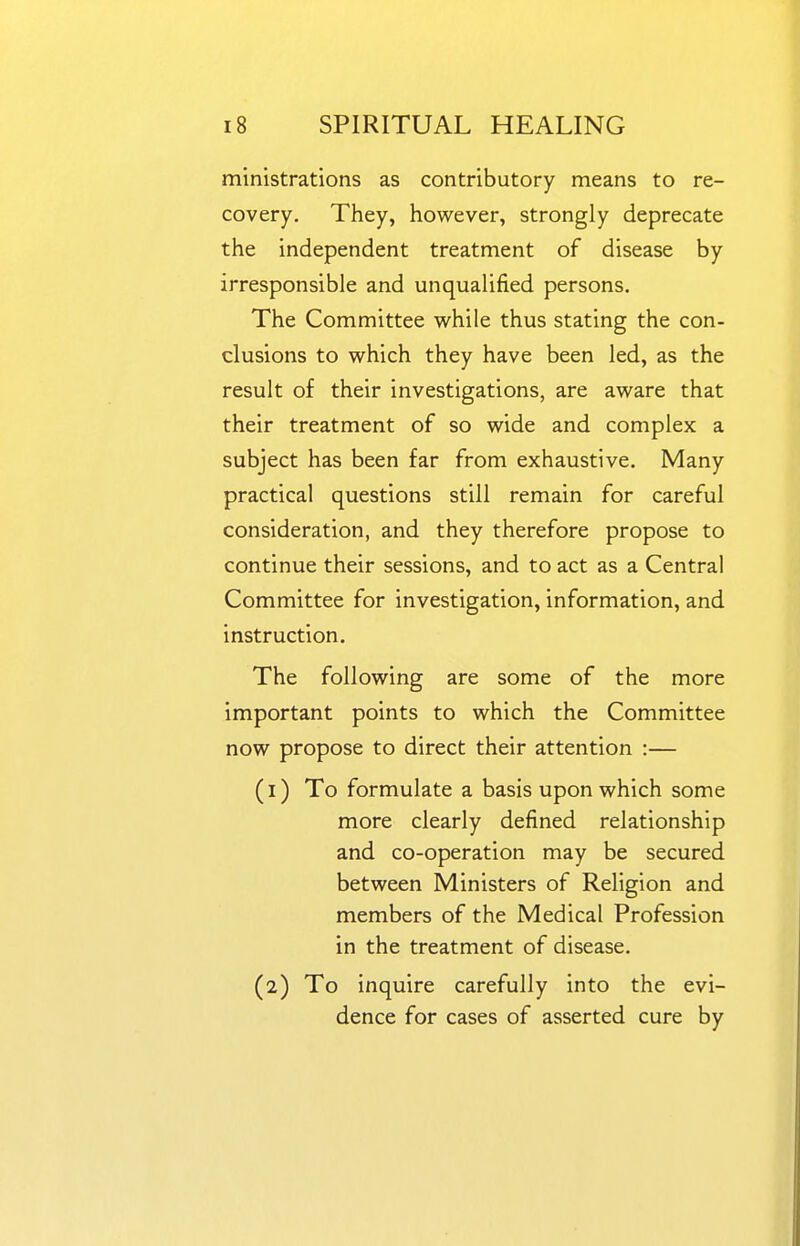 ministrations as contributory means to re- covery. They, however, strongly deprecate the independent treatment of disease by irresponsible and unqualified persons. The Committee while thus stating the con- clusions to which they have been led, as the result of their investigations, are aware that their treatment of so wide and complex a subject has been far from exhaustive. Many practical questions still remain for careful consideration, and they therefore propose to continue their sessions, and to act as a Central Committee for investigation, information, and instruction. The following are some of the more important points to which the Committee now propose to direct their attention :— (1) To formulate a basis upon which some more clearly defined relationship and co-operation may be secured between Ministers of Religion and members of the Medical Profession in the treatment of disease. (2) To inquire carefully into the evi- dence for cases of asserted cure by