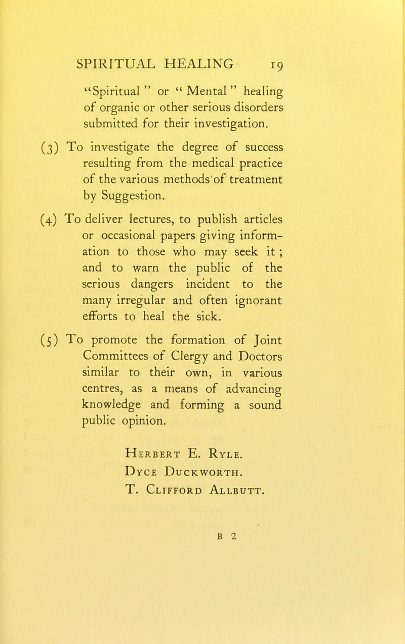 Spiritual or Mental healing of organic or other serious disorders submitted for their investigation. (3) To investigate the degree of success resulting from the medical practice of the various methods of treatment by Suggestion. (4) To deliver lectures, to publish articles or occasional papers giving inform- ation to those who may seek it; and to warn the public of the serious dangers incident to the many irregular and often ignorant efforts to heal the sick. (5) To promote the formation of Joint Committees of Clergy and Doctors similar to their own, in various centres, as a means of advancing knowledge and forming a sound public opinion. Herbert E. Ryle. DvcE Duckworth. T. Clifford Allbutt. B 1