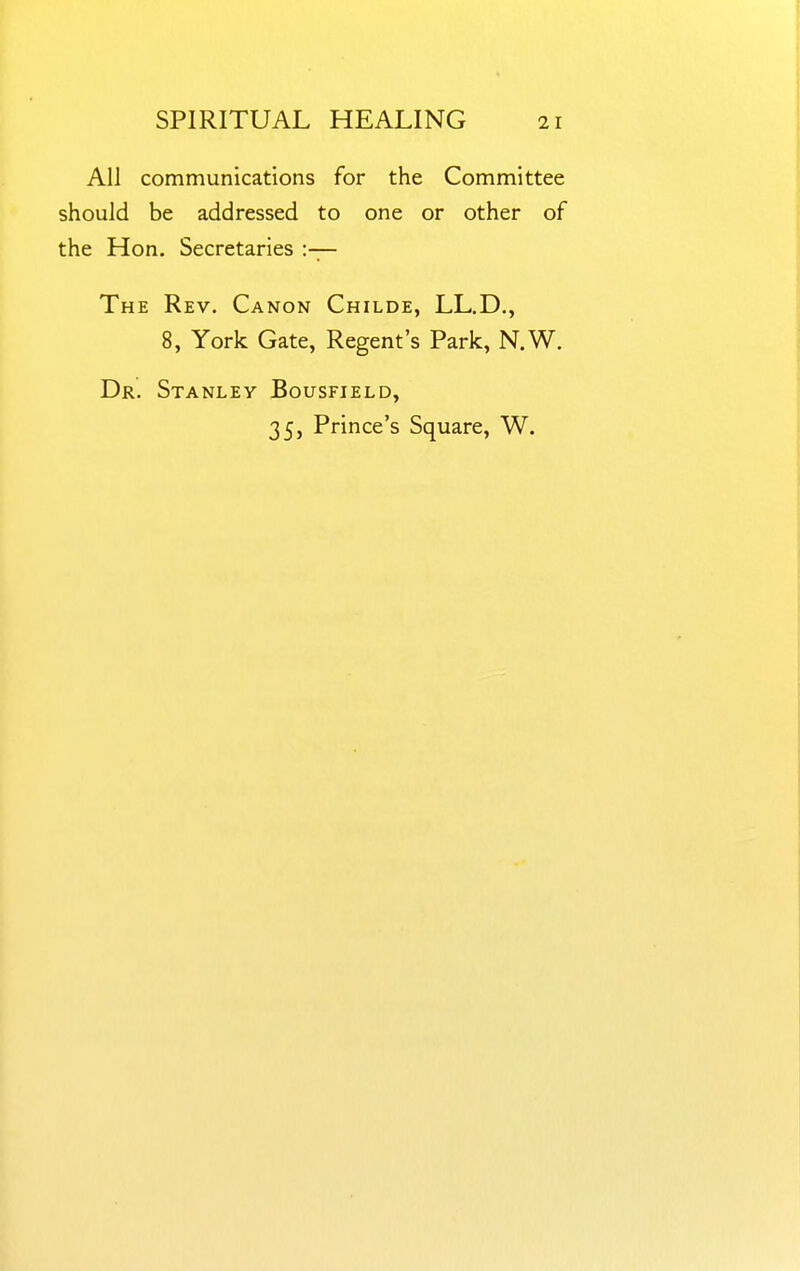 All communications for the Committee should be addressed to one or other of the Hon. Secretaries :— The Rev. Canon Childe, LL.D., 8, York Gate, Regent's Park, N.W. Dr. Stanley Bousfield, 35, Prince's Square, W.