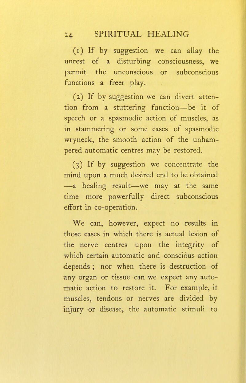 (1) If by suggestion we can allay the unrest of a disturbing consciousness, we permit the unconscious or subconscious functions a freer play. (2) If by suggestion we can divert atten- tion from a stuttering function—be it of speech or a spasmodic action of muscles, as in stammering or some cases of spasmodic wryneck, the smooth action of the unham- pered automatic centres may be restored. (3) If by suggestion we concentrate the mind upon a much desired end to be obtained —a healing result—we may at the same time more powerfully direct subconscious effort in co-operation. We can, however, expect no results in those cases in which there is actual lesion of the nerve centres upon the integrity of which certain automatic and conscious action depends ; nor when there is destruction of any organ or tissue can we expect any auto- matic action to restore it. For example, it muscles, tendons or nerves are divided by injury or disease, the automatic stimuli to