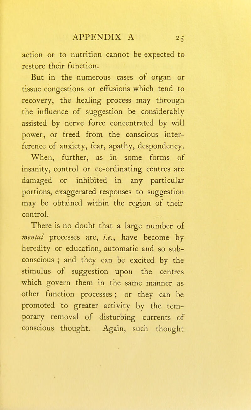 action or to nutrition cannot be expected to restore their function. But in the numerous cases of organ or tissue congestions or effusions which tend to recovery, the healing process may through the influence of suggestion be considerably assisted by nerve force concentrated by will power, or freed from the conscious inter- ference of anxiety, fear, apathy, despondency. When, further, as in some forms of insanity, control or co-ordinating centres are damaged or inhibited in any particular portions, exaggerated responses to suggestion may be obtained within the region of their control. There is no doubt that a large number of mental processes are, i.e.^ have become by heredity or education, automatic and so sub- conscious ; and they can be excited by the stimulus of suggestion upon the centres which govern them in the same manner as other function processes ; or they can be promoted to greater activity by the tem- porary removal of disturbing currents of conscious thought. Again, such thought