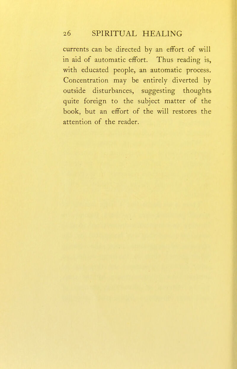 currents can be directed by an effort of will in aid of automatic effort. Thus reading is, with educated people, an automatic process. Concentration may be entirely diverted by outside disturbances, suggesting thoughts quite foreign to the subject matter of the book, but an effort of the will restores the attention of the reader.