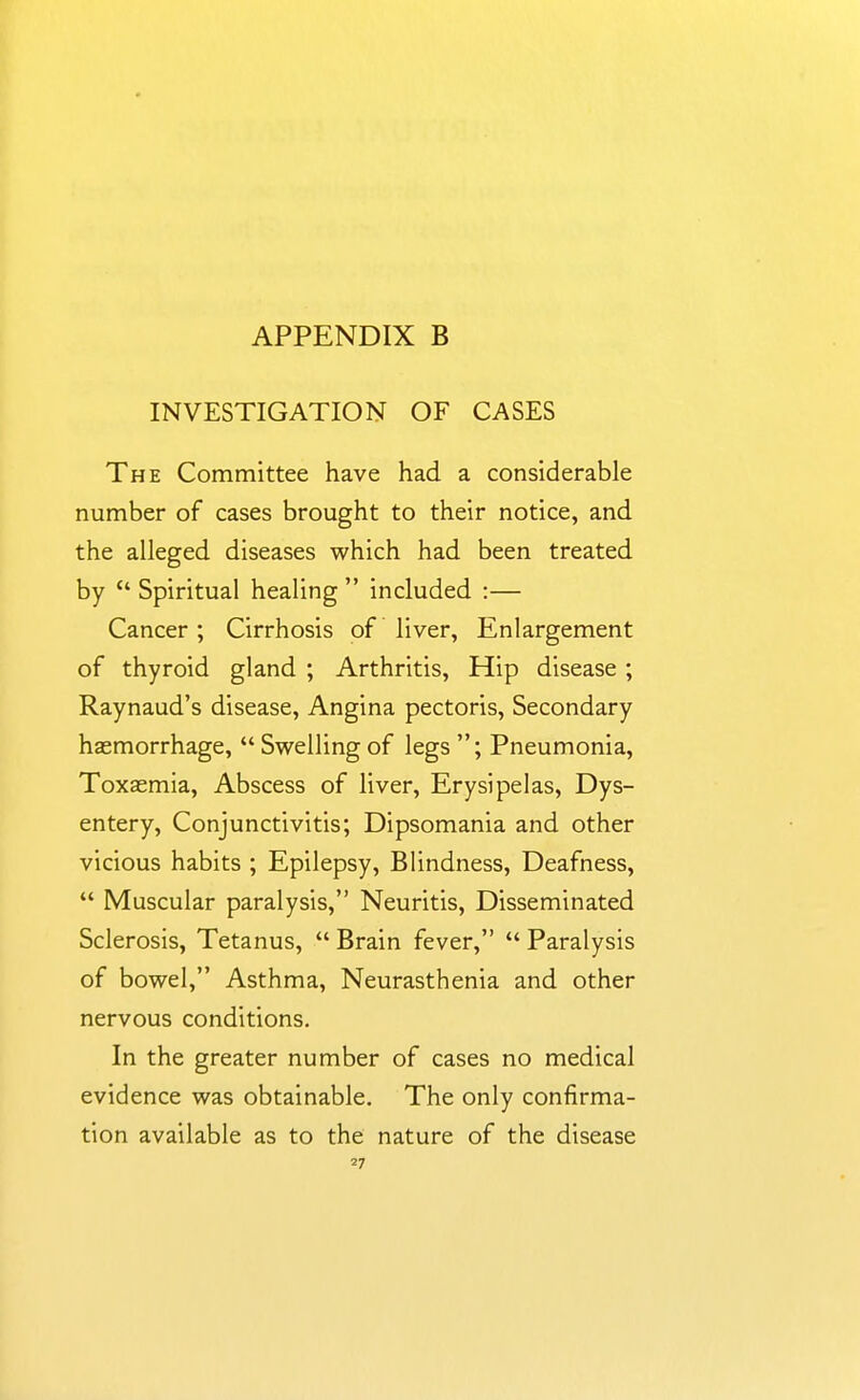 INVESTIGATION OF CASES The Committee have had a considerable number of cases brought to their notice, and the alleged diseases which had been treated by  Spiritual healing  included :— Cancer; Cirrhosis of liver, Enlargement of thyroid gland ; Arthritis, Hip disease ; Raynaud's disease. Angina pectoris. Secondary haemorrhage,  Swelling of legs ; Pneumonia, Toxaemia, Abscess of liver. Erysipelas, Dys- entery, Conjunctivitis; Dipsomania and other vicious habits ; Epilepsy, Blindness, Deafness,  Muscular paralysis, Neuritis, Disseminated Sclerosis, Tetanus,  Brain fever,  Paralysis of bowel, Asthma, Neurasthenia and other nervous conditions. In the greater number of cases no medical evidence was obtainable. The only confirma- tion available as to the nature of the disease