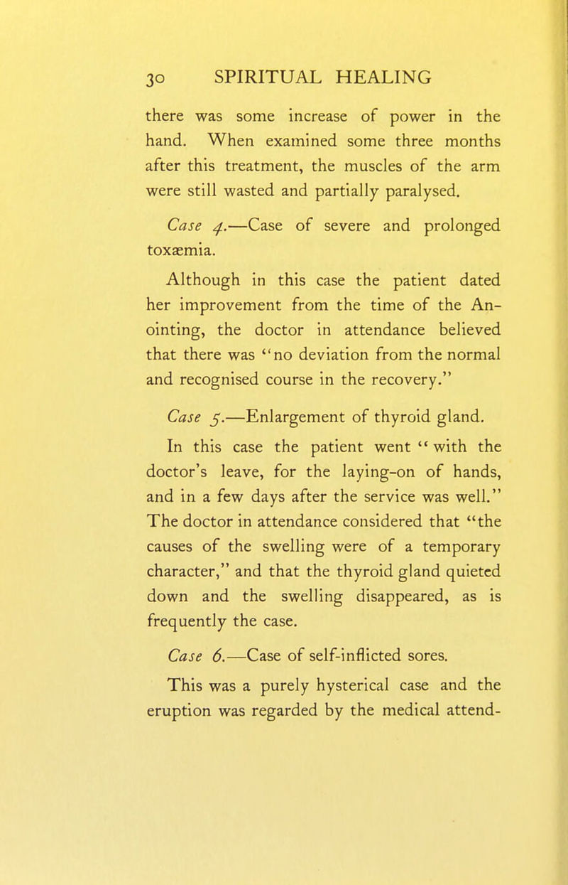 there was some increase of power in the hand. When examined some three months after this treatment, the muscles of the arm were still wasted and partially paralysed. Case ^.—Case of severe and prolonged toxasmia. Although in this case the patient dated her improvement from the time of the An- ointing, the doctor in attendance believed that there was no deviation from the normal and recognised course in the recovery. Case 5.—Enlargement of thyroid gland. In this case the patient went  with the doctor's leave, for the laying-on of hands, and in a few days after the service was well. The doctor in attendance considered that the causes of the swelling were of a temporary character, and that the thyroid gland quieted down and the swelling disappeared, as is frequently the case. Case 6.—Case of self-inflicted sores. This was a purely hysterical case and the eruption was regarded by the medical attend-