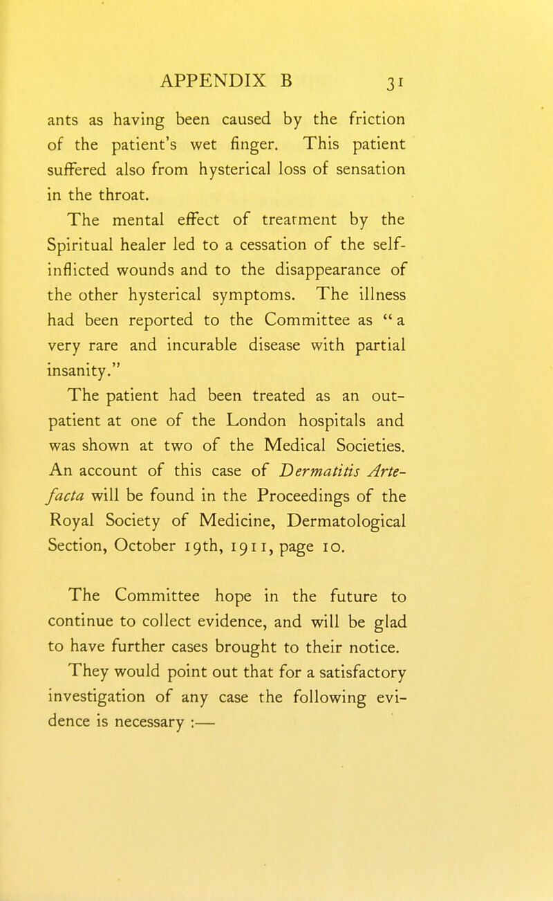 ants as having been caused by the friction of the patient's wet finger. This patient suffered also from hysterical loss of sensation in the throat. The mental effect of treatment by the Spiritual healer led to a cessation of the self- inflicted wounds and to the disappearance of the other hysterical symptoms. The illness had been reported to the Committee as a very rare and incurable disease with partial insanity. The patient had been treated as an out- patient at one of the London hospitals and was shown at two of the Medical Societies. An account of this case of Dermatitis Arte- facta will be found in the Proceedings of the Royal Society of Medicine, Dermatological Section, October 19th, 1911, page 10. The Committee hope in the future to continue to collect evidence, and will be glad to have further cases brought to their notice. They would point out that for a satisfactory investigation of any case the following evi- dence is necessary :—