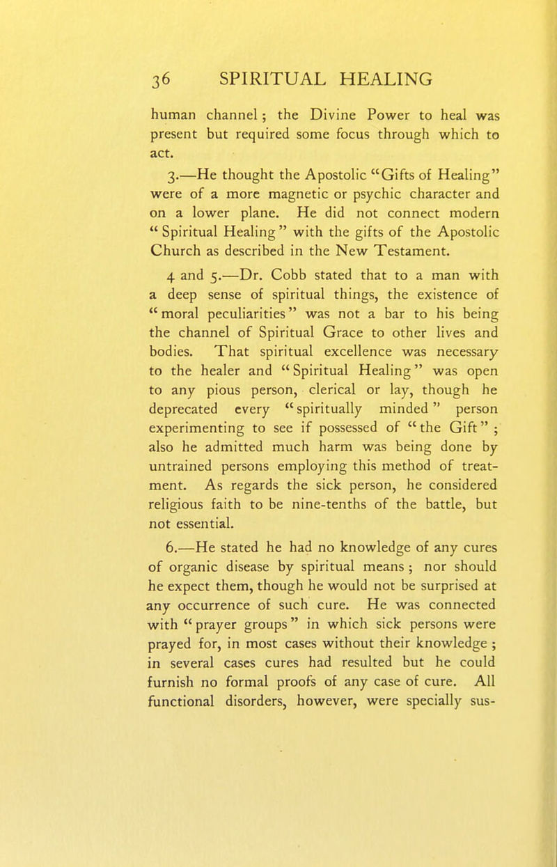 human channel; the Divine Power to heal was present but required some focus through which to act. 3,—He thought the Apostolic Gifts of Healing were of a more magnetic or psychic character and on a lower plane. He did not connect modern  Spiritual Healing  with the gifts of the Apostolic Church as described in the New Testament. 4 and 5.—Dr. Cobb stated that to a man with a deep sense of spiritual things, the existence of moral peculiarities was not a bar to his being the channel of Spiritual Grace to other lives and bodies. That spiritual excellence was necessary to the healer and  Spiritual Healing was open to any pious person, clerical or lay, though he deprecated every  spiritually minded person experimenting to see if possessed of the Gift ; also he admitted much harm was being done by untrained persons employing this method of treat- ment. As regards the sick person, he considered religious faith to be nine-tenths of the battle, but not essential. 6.—He stated he had no knowledge of any cures of organic disease by spiritual means ; nor should he expect them, though he would not be surprised at any occurrence of such cure. He was connected with  prayer groups in which sick persons were prayed for, in most cases without their knowledge ; in several cases cures had resulted but he could furnish no formal proofs of any case of cure. All functional disorders, however, were specially sus-