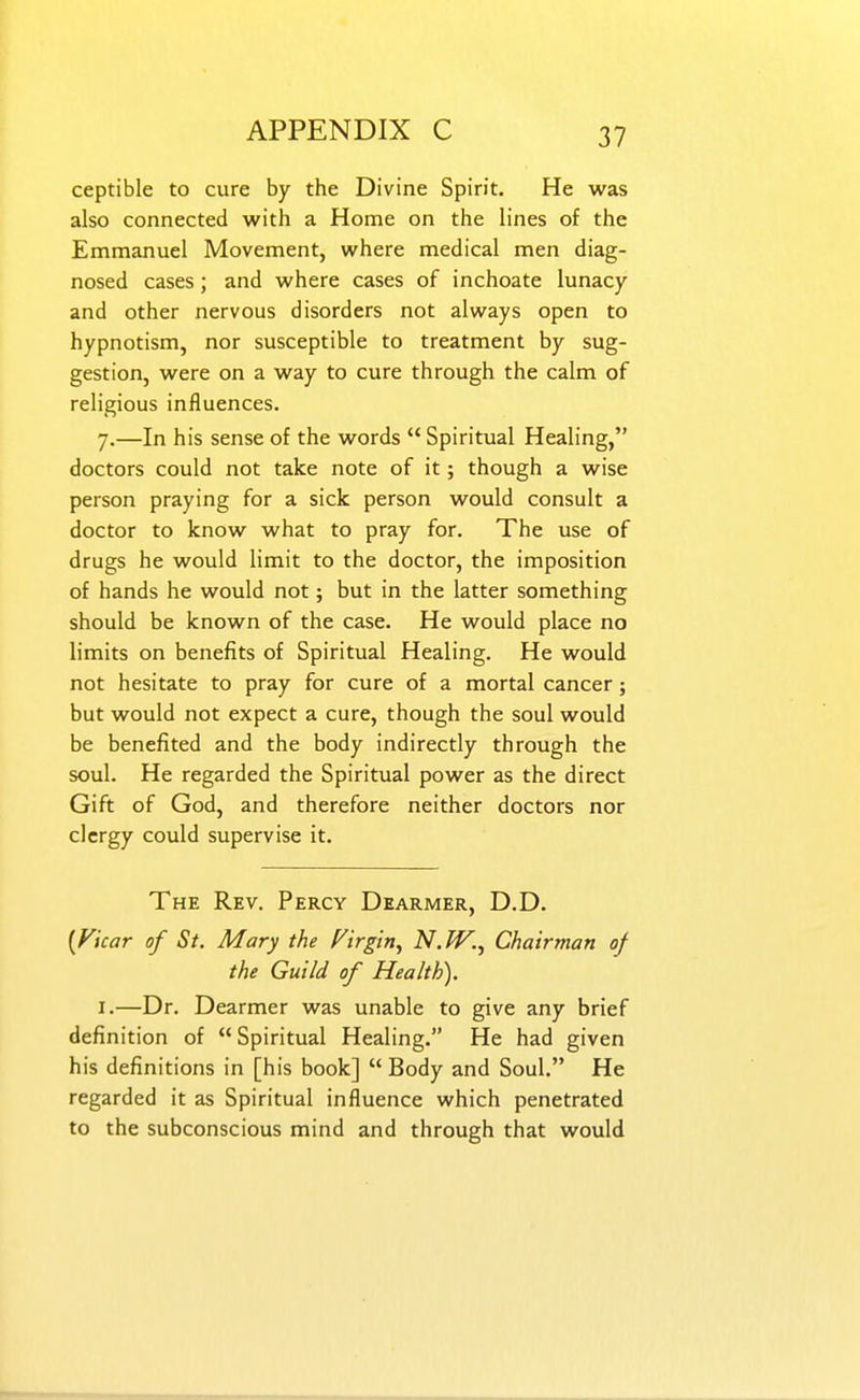 ceptible to cure by the Divine Spirit. He was also connected with a Home on the lines of the Emmanuel Movement, where medical men diag- nosed cases; and where cases of inchoate lunacy and other nervous disorders not always open to hypnotism, nor susceptible to treatment by sug- gestion, were on a way to cure through the calm of religious influences. 7.—In his sense of the words  Spiritual Healing, doctors could not take note of it; though a wise person praying for a sick person would consult a doctor to know what to pray for. The use of drugs he would limit to the doctor, the imposition of hands he would not; but in the latter something should be known of the case. He would place no limits on benefits of Spiritual Healing. He would not hesitate to pray for cure of a mortal cancer; but would not expect a cure, though the soul would be benefited and the body indirectly through the soul. He regarded the Spiritual power as the direct Gift of God, and therefore neither doctors nor clergy could supervise it. The Rev. Percy Dearmer, D.D. {Ficar of St. Mary the Virgin^ N.W.^ Chairman of the Guild of Health). I.—Dr. Dearmer was unable to give any brief definition of Spiritual Healing. He had given his definitions in [his book]  Body and Soul. He regarded it as Spiritual influence which penetrated to the subconscious mind and through that would