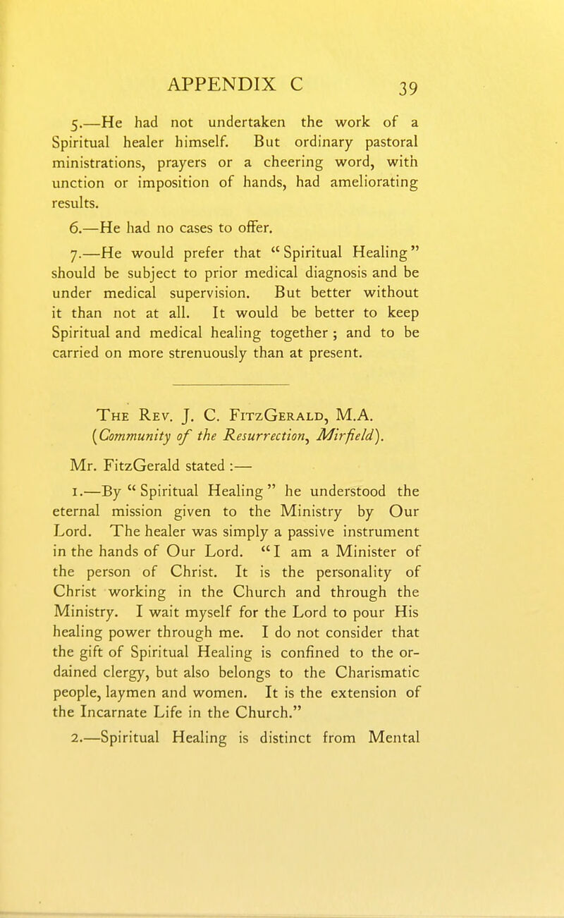 5. —He had not undertaken the work of a Spiritual healer himself. But ordinary pastoral ministrations, prayers or a cheering word, with unction or imposition of hands, had ameliorating results. 6. —He had no cases to offer. 7. —He would prefer that  Spiritual Healing should be subject to prior medical diagnosis and be under medical supervision. But better without it than not at all. It would be better to keep Spiritual and medical healing together ; and to be carried on more strenuously than at present. The Rev. J. C. FitzGerald, M.A. [Community of the Resurrection^ Mirfield). Mr. FitzGerald stated :— 1. —By  Spiritual Healing he understood the eternal mission given to the Ministry by Our Lord. The healer was simply a passive instrument in the hands of Our Lord. I am a Minister of the person of Christ. It is the personality of Christ working in the Church and through the Ministry. I wait myself for the Lord to pour His healing power through me. I do not consider that the gift of Spiritual Healing is confined to the or- dained clergy, but also belongs to the Charismatic people, laymen and women. It is the extension of the Incarnate Life in the Church. 2. —Spiritual Healing is distinct from Mental