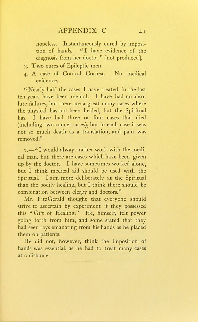 hopeless. Instantaneously cured by imposi- tion of hands. I have evidence of the diagnosis from her doctor  [not produced]. 3. Two cures of Epileptic men. 4. A case of Conical Cornea. No medical evidence.  Nearly half the cases I have treated in the last ten years have been mental. I have had no abso- lute failures, but there are a great many cases where the physical has not been healed, but the Spiritual has. I have had three or four cases that died (including two cancer cases), but in each case it was not so much death as a translation, and pain was removed. 7.—I would always rather work with the medi- cal man, but there are cases which have been given up by the doctor. I have sometimes worked alone, but I think medical aid should be used with the Spiritual. I aim more deliberately at the Spiritual than the bodily healing, but I think there should be combination between clergy and doctors. Mr. FitzGerald thought that everyone should strive to ascertain by experiment if they possessed this  Gift of Healing. He, himself, felt power going forth from him, and some stated that they had seen rays emanating from his hands as he placed them on patients. He did not, however, think the imposition of hands was essential, as he had to treat many cases at a distance.