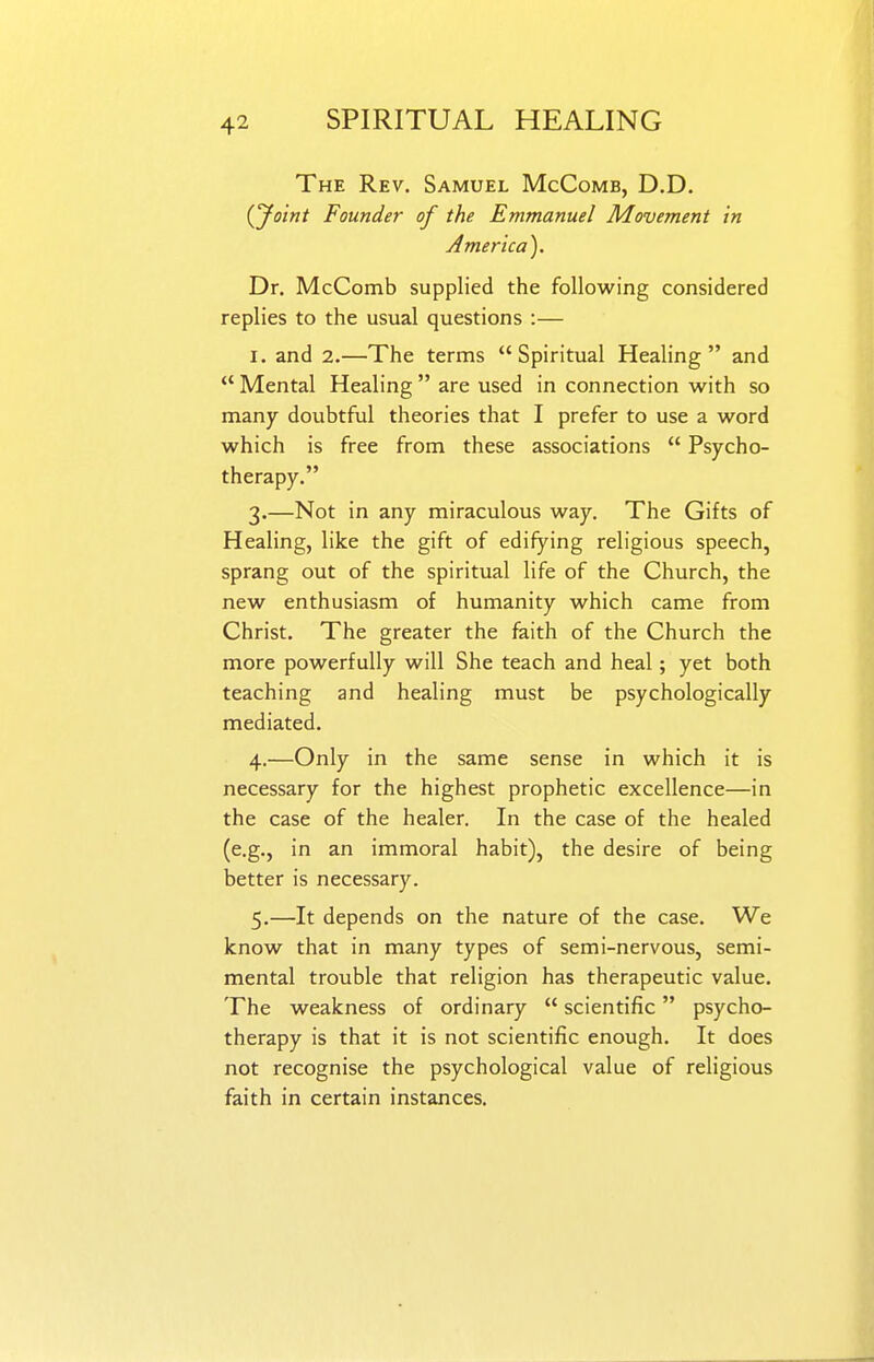 The Rev. Samuel McComb, D.D. iyoint Founder of the Emmanuel Movement in America). Dr. McComb supplied the following considered replies to the usual questions :— I. and 2.—The terms Spiritual Healing and  Mental Healing  are used in connection with so many doubtful theories that I prefer to use a word which is free from these associations  Psycho- therapy. 3. —Not in any miraculous way. The Gifts of Healing, like the gift of edifying religious speech, sprang out of the spiritual life of the Church, the new enthusiasm of humanity which came from Christ. The greater the faith of the Church the more powerfully will She teach and heal; yet both teaching and healing must be psychologically mediated. 4. —Only in the same sense in which it is necessary for the highest prophetic excellence—in the case of the healer. In the case of the healed (e.g., in an immoral habit), the desire of being better is necessary. 5. —It depends on the nature of the case. We know that in many types of semi-nervous, semi- mental trouble that religion has therapeutic value. The weakness of ordinary  scientific psycho- therapy is that it is not scientific enough. It does not recognise the psychological value of religious faith in certain instances.