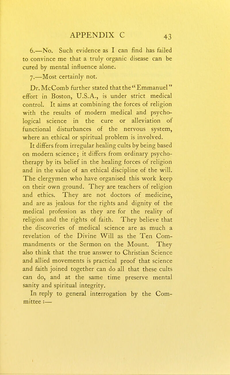 6. —No. Such evidence as I can find has failed to convince me that a truly organic disease can be cured by mental influence alone. 7. —Most certainly not. Dr.McComb further stated that the Emmanuel effort in Boston, U.S.A., is under strict medical control. It aims at combining the forces of religion with the results of modern medical and psycho- logical science in the cure or alleviation of functional disturbances of the nervous system, where an ethical or spiritual problem is involved. It differs from irregular healing cults by being based on modern science; it differs from ordinary psycho- therapy by its belief in the healing forces of religion and in the value of an ethical discipline of the will. The clergymen who have organised this work keep on their own ground. They are teachers of religion and ethics. They are not doctors of medicine, and are as jealous for the rights and dignity of the medical profession as they are for the reality of religion and the rights of faith. They believe that the discoveries of medical science are as much a revelation of the Divine Will as the Ten Com- mandments or the Sermon on the Mount. They also think that the true answer to Christian Science and allied movements is practical proof that science and faith joined together can do all that these cults can do, and at the same time preserve mental sanity and spiritual integrity. In reply to general interrogation by the Com- mittee :— I