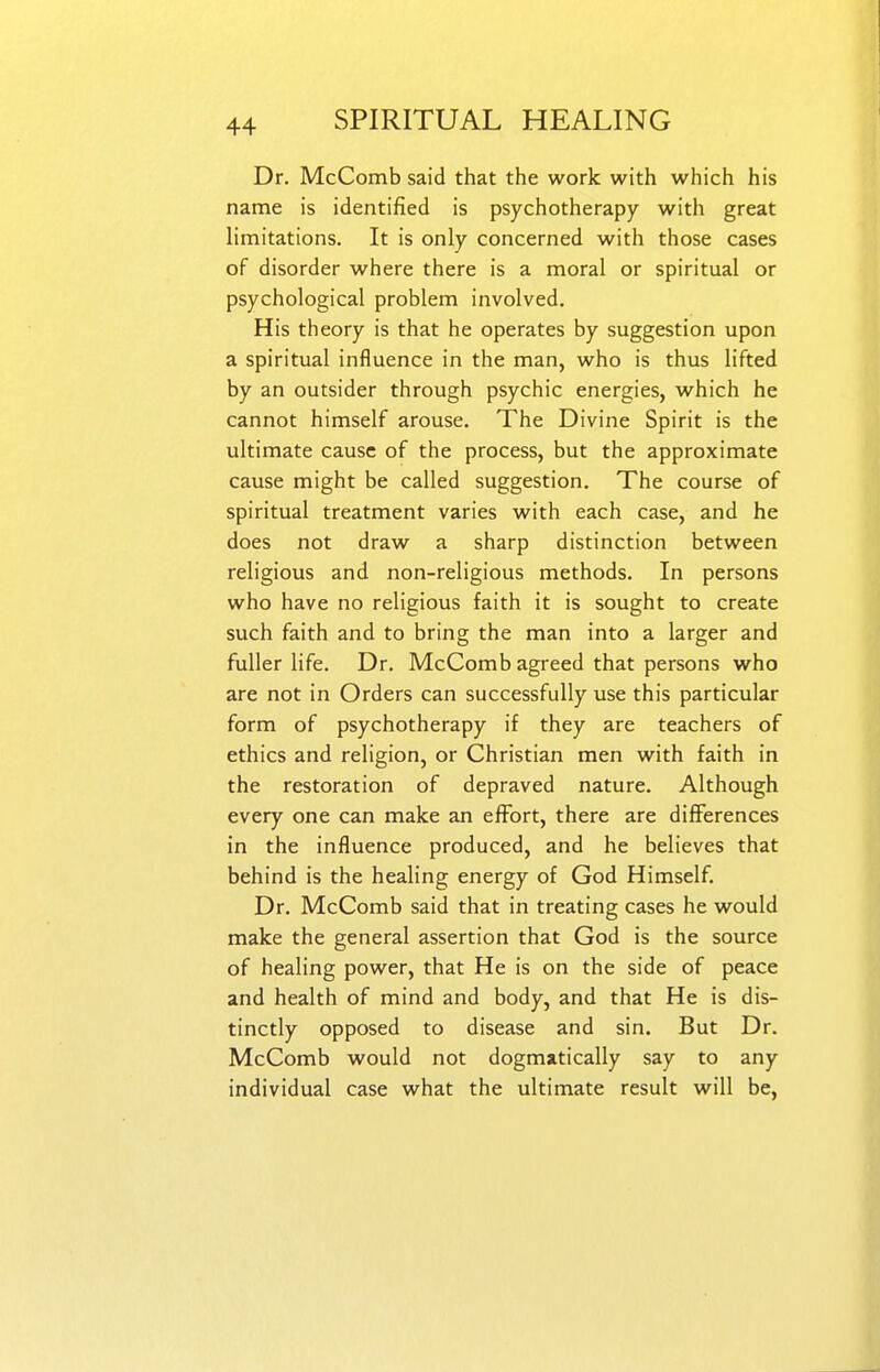 Dr. McComb said that the work with which his name is identified is psychotherapy with great limitations. It is only concerned with those cases of disorder where there is a moral or spiritual or psychological problem involved. His theory is that he operates by suggestion upon a spiritual influence in the man, who is thus lifted by an outsider through psychic energies, which he cannot himself arouse. The Divine Spirit is the ultimate cause of the process, but the approximate cause might be called suggestion. The course of spiritual treatment varies with each case, and he does not draw a sharp distinction between religious and non-religious methods. In persons who have no religious faith it is sought to create such faith and to bring the man into a larger and fuller life. Dr. McComb agreed that persons who are not in Orders can successfully use this particular form of psychotherapy if they are teachers of ethics and religion, or Christian men with faith in the restoration of depraved nature. Although every one can make an effort, there are differences in the influence produced, and he believes that behind is the healing energy of God Himself. Dr. McComb said that in treating cases he would make the general assertion that God is the source of healing power, that He is on the side of peace and health of mind and body, and that He is dis- tinctly opposed to disease and sin. But Dr. McComb would not dogmatically say to any individual case what the ultimate result will be,