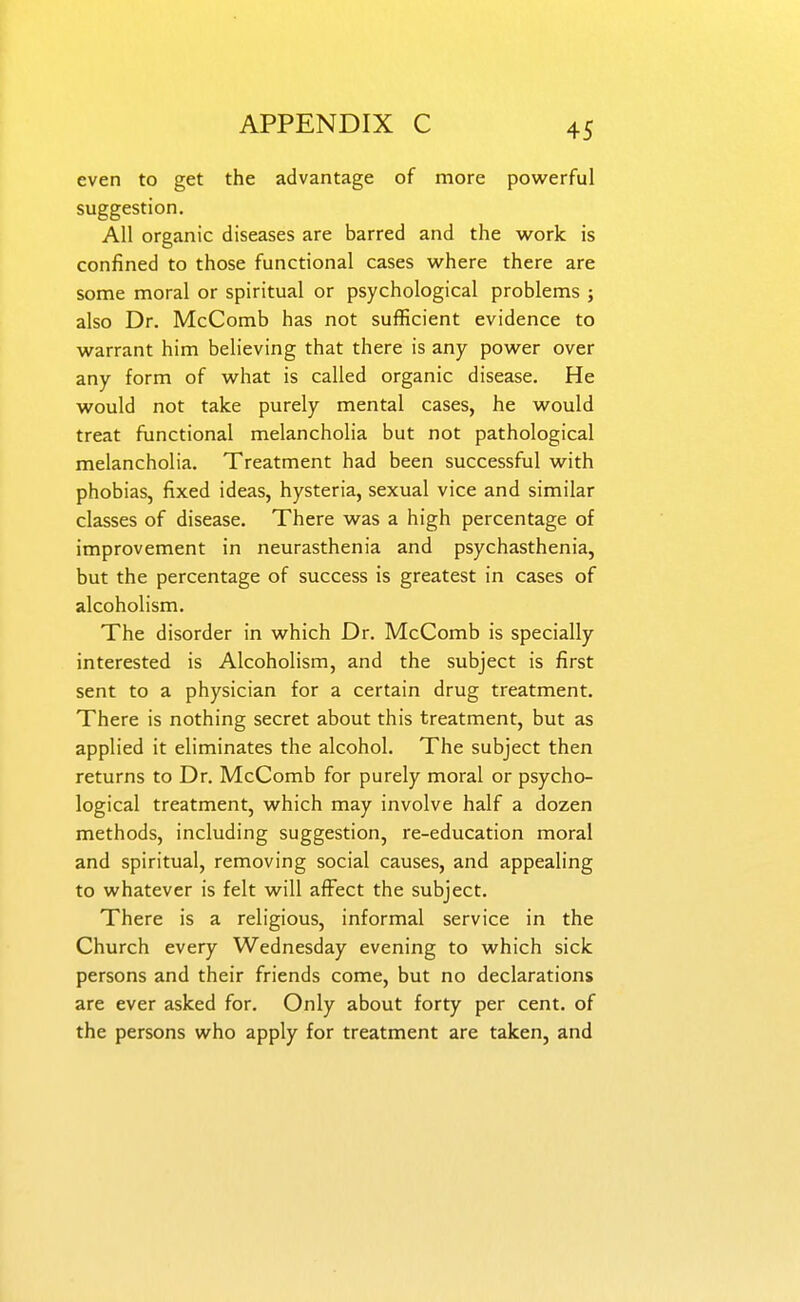 even to get the advantage of more pow^erful suggestion. All organic diseases are barred and the work is confined to those functional cases where there are some moral or spiritual or psychological problems ; also Dr. McComb has not sufficient evidence to warrant him believing that there is any power over any form of what is called organic disease. He would not take purely mental cases, he would treat functional melancholia but not pathological melancholia. Treatment had been successful with phobias, fixed ideas, hysteria, sexual vice and similar classes of disease. There was a high percentage of improvement in neurasthenia and psychasthenia, but the percentage of success is greatest in cases of alcoholism. The disorder in which Dr. McComb is specially interested is Alcoholism, and the subject is first sent to a physician for a certain drug treatment. There is nothing secret about this treatment, but as applied it eliminates the alcohol. The subject then returns to Dr. McComb for purely moral or psycho- logical treatment, which may involve half a dozen methods, including suggestion, re-education moral and spiritual, removing social causes, and appealing to whatever is felt will affect the subject. There is a religious, informal service in the Church every Wednesday evening to which sick persons and their friends come, but no declarations are ever asked for. Only about forty per cent, of the persons who apply for treatment are taken, and