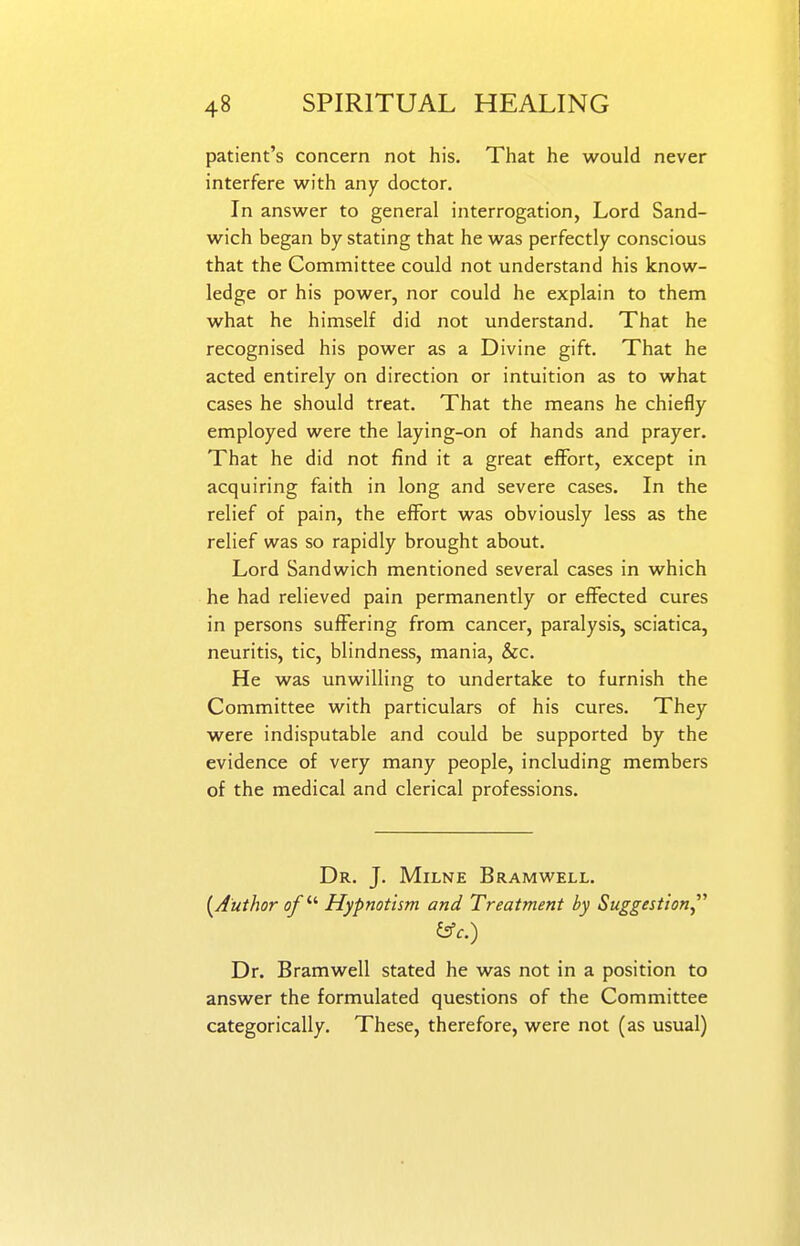 patient's concern not his. That he would never interfere with any doctor. In answer to general interrogation, Lord Sand- wich began by stating that he was perfectly conscious that the Committee could not understand his know- ledge or his power, nor could he explain to them what he himself did not understand. That he recognised his power as a Divine gift. That he acted entirely on direction or intuition as to what cases he should treat. That the means he chiefly employed were the laying-on of hands and prayer. That he did not find it a great effort, except in acquiring faith in long and severe cases. In the relief of pain, the effort was obviously less as the relief was so rapidly brought about. Lord Sandwich mentioned several cases in which he had relieved pain permanently or effected cures in persons suffering from cancer, paralysis, sciatica, neuritis, tic, blindness, mania, &c. He was unwilling to undertake to furnish the Committee with particulars of his cures. They were indisputable and could be supported by the evidence of very many people, including members of the medical and clerical professions. Dr. J. Milne Bramwell. {^Author of ^''^ Hypnotism and Treatment by Suggestion  &c.) Dr. Bramwell stated he was not in a position to answer the formulated questions of the Committee categorically. These, therefore, were not (as usual)