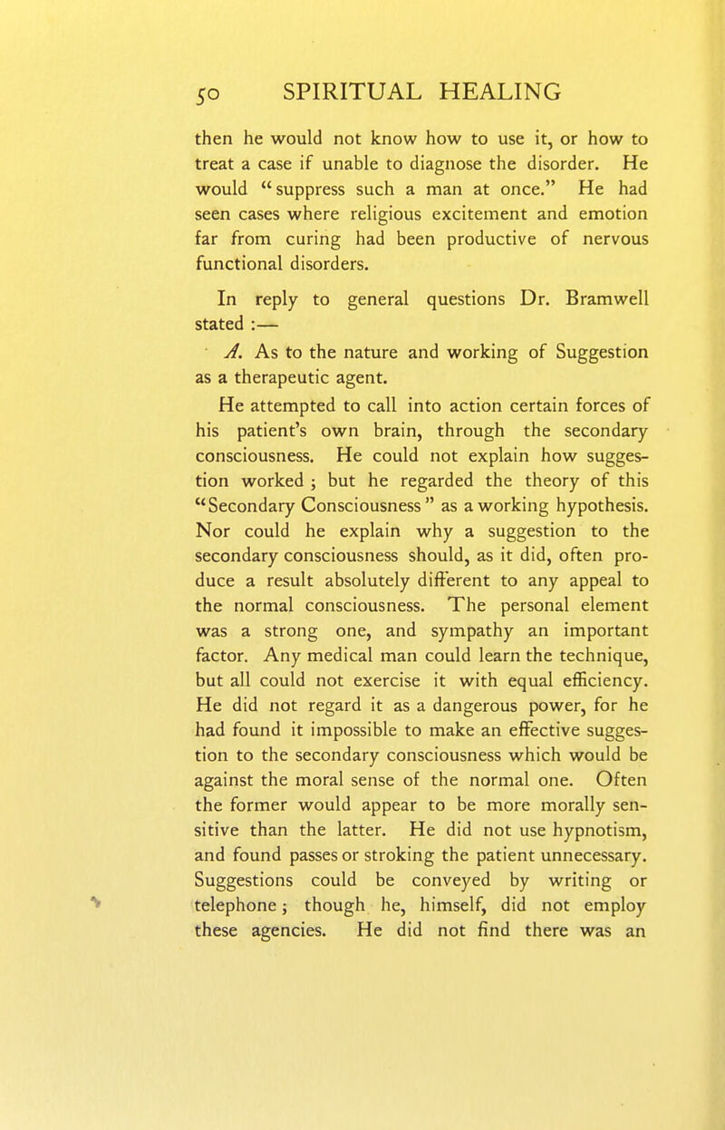 then he would not know how to use it, or how to treat a case if unable to diagnose the disorder. He would suppress such a man at once. He had seen cases where religious excitement and emotion far from curing had been productive of nervous functional disorders. In reply to general questions Dr. Bramwell stated :— ^. As to the nature and working of Suggestion as a therapeutic agent. He attempted to call into action certain forces of his patient's own brain, through the secondary consciousness. He could not explain how sugges- tion worked ; but he regarded the theory of this Secondary Consciousness as a working hypothesis. Nor could he explain why a suggestion to the secondary consciousness should, as it did, often pro- duce a result absolutely different to any appeal to the normal consciousness. The personal element was a strong one, and sympathy an important factor. Any medical man could learn the technique, but all could not exercise it with equal efficiency. He did not regard it as a dangerous power, for he had found it impossible to make an effective sugges- tion to the secondary consciousness which would be against the moral sense of the normal one. Often the former would appear to be more morally sen- sitive than the latter. He did not use hypnotism, and found passes or stroking the patient unnecessary. Suggestions could be conveyed by writing or telephone; though he, himself, did not employ these agencies. He did not find there was an