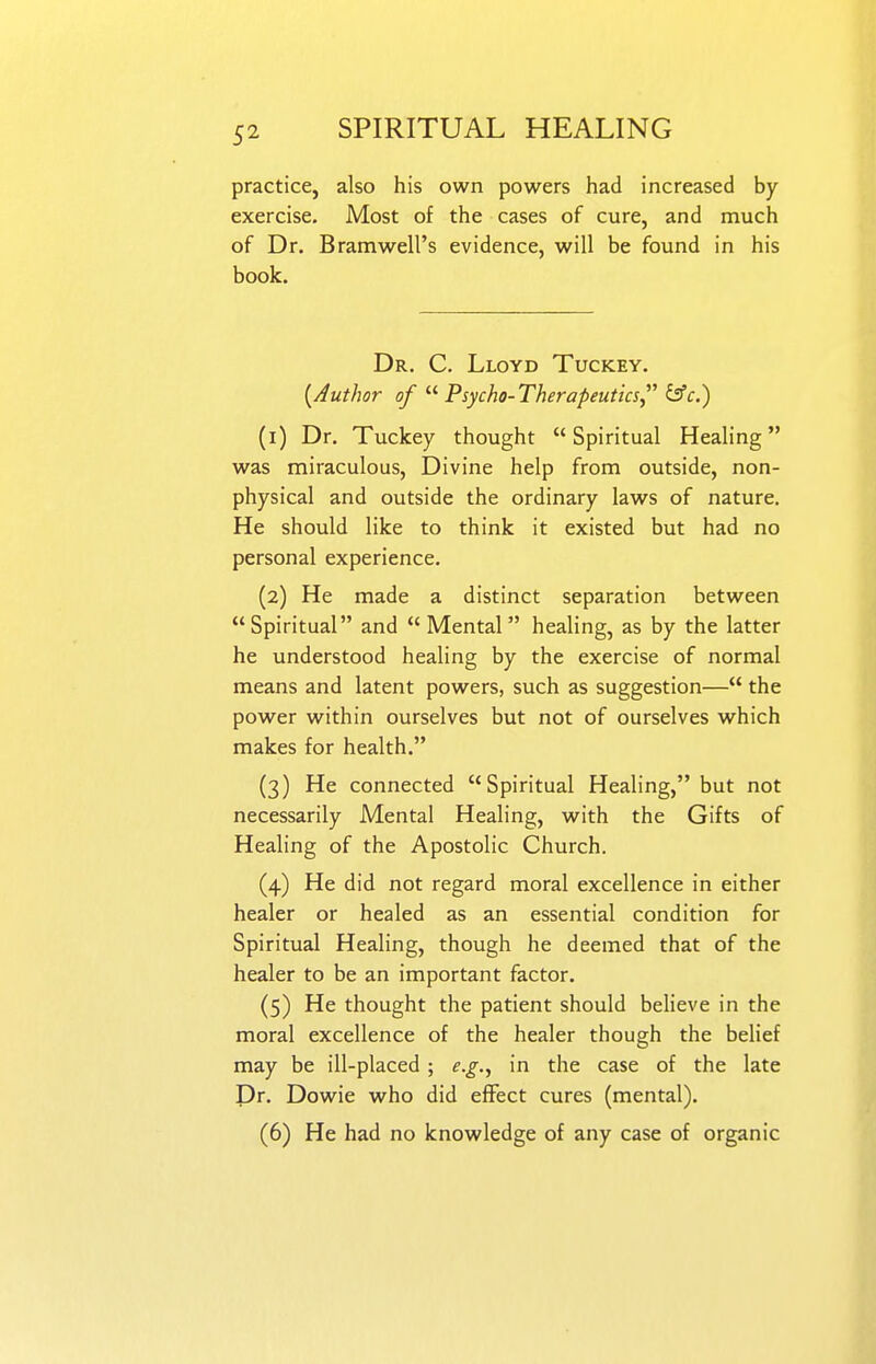 practice, also his own powers had increased by exercise. Most of the cases of cure, and much of Dr. Bramwell's evidence, will be found in his book. Dr. C. Lloyd Tuckey. {Author of  Psycho-Therapeutics^'' &c.) (1) Dr. Tuckey thought Spiritual Healing was miraculous, Divine help from outside, non- physical and outside the ordinary laws of nature. He should like to think it existed but had no personal experience. (2) He made a distinct separation between Spiritual and Mental healing, as by the latter he understood healing by the exercise of normal means and latent powers, such as suggestion— the power within ourselves but not of ourselves which makes for health. (3) He connected Spiritual Healing, but not necessarily Mental Healing, with the Gifts of Healing of the Apostolic Church. (4) He did not regard moral excellence in either healer or healed as an essential condition for Spiritual Healing, though he deemed that of the healer to be an important factor. (5) He thought the patient should beheve in the moral excellence of the healer though the behef may be ill-placed ; e.g., in the case of the late Dr. Dowie w^ho did effect cures (mental). (6) He had no knowledge of any case of organic