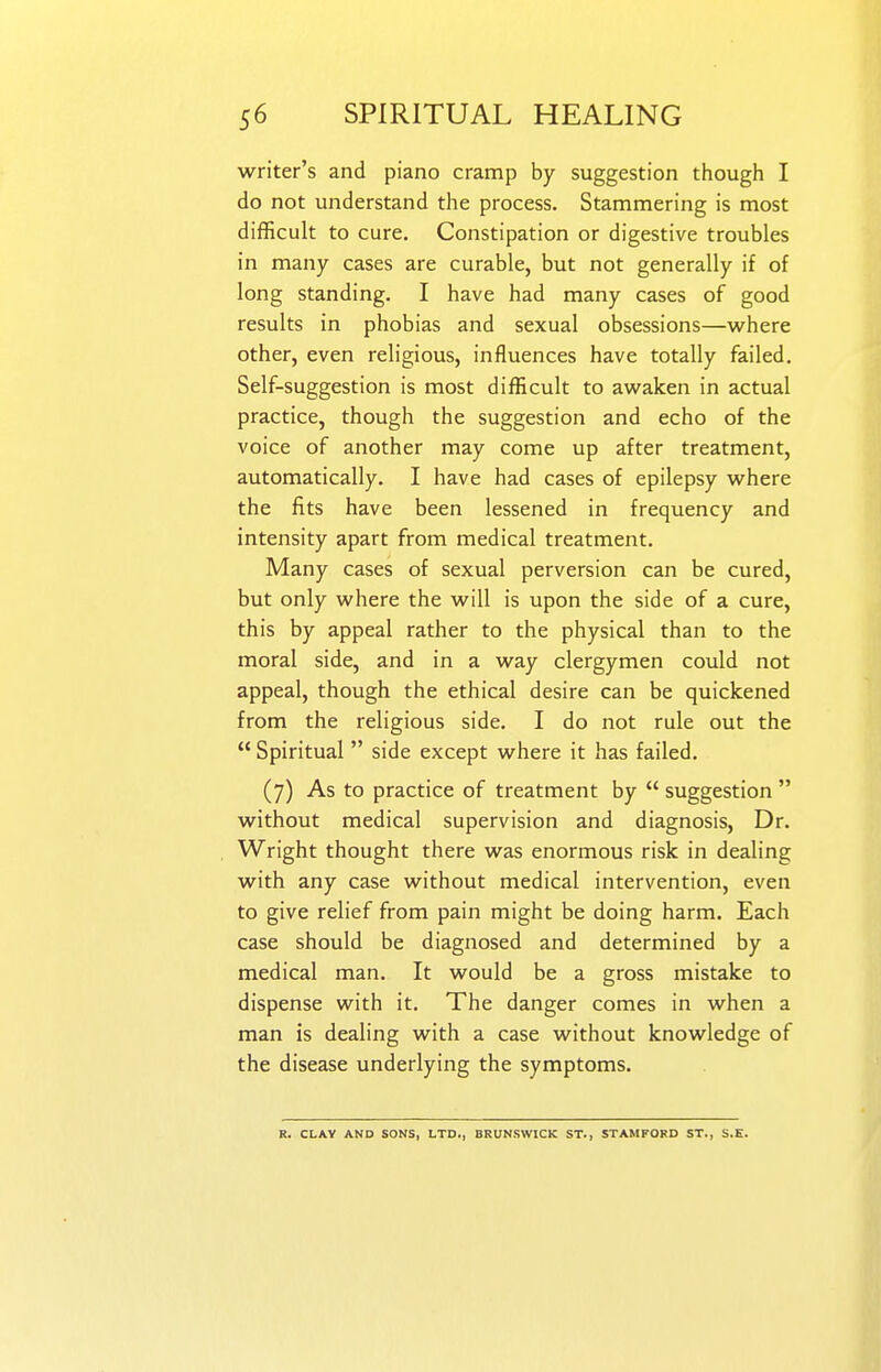 writer's and piano cramp by suggestion though I do not understand the process. Stammering is most difficult to cure. Constipation or digestive troubles in many cases are curable, but not generally if of long standing. I have had many cases of good results in phobias and sexual obsessions—where other, even religious, influences have totally failed. Self-suggestion is most difficult to awaken in actual practice, though the suggestion and echo of the voice of another may come up after treatment, automatically. I have had cases of epilepsy where the fits have been lessened in frequency and intensity apart from medical treatment. Many cases of sexual perversion can be cured, but only where the will is upon the side of a cure, this by appeal rather to the physical than to the moral side, and in a way clergymen could not appeal, though the ethical desire can be quickened from the religious side. I do not rule out the  Spiritual side except where it has failed. (7) As to practice of treatment by  suggestion  without medical supervision and diagnosis, Dr. Wright thought there was enormous risk in dealing with any case without medical intervention, even to give relief from pain might be doing harm. Each case should be diagnosed and determined by a medical man. It would be a gross mistake to dispense with it. The danger comes in when a man is dealing with a case without knowledge of the disease underlying the symptoms. R. CLAY AND SONS, LTD., BRUNSWICK ST., STAMFORD ST., S.E.