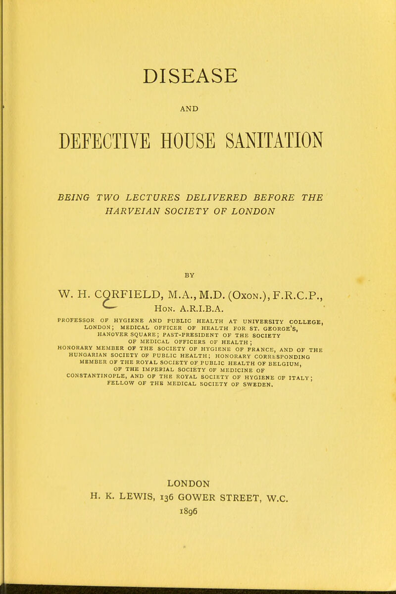 AND DEFECTIVE HOUSE SANITATION BEING TWO LECTURES DELIVERED BEFORE THE HARVEIAN SOCIETY OF LONDON BY W. H. CQRF1ELD, M.A.,M.D. (Oxon.), F.R.C.P., ^- Hon. A.R.I.B.A. PROFESSOR OF HYGIENE AND PUBLIC HEALTH AT UNIVERSITY COLLEGE, LONDON; MEDICAL OFFICER OF HEALTH FOR ST. GEORGE'S, HANOVER SQUARE; PAST-PRESIDENT OF THE SOCIETY OF MEDICAL OFFICERS OF HEALTH J HONORARY MEMBER OF THE SOCIETY OF HYGIENE OF FRANCE, AND OF THE HUNGARIAN SOCIETY OF PUBLIC HEALTH; HONORARY CORUtSPONDING MEMBER OF THE ROYAL SOCIETY OF PUBLIC HEALTH OF BELGIUM, OF THE IMPERIAL SOCIETY OF MEDICINE OF CONSTANTINOPLE, AND OF THE ROYAL SOCIETY OF HYGIENE OF ITALY FELLOW OF THE MEDICAL SOCIETY OF SWEDEN. LONDON H. K. LEWIS, 136 GOWER STREET, W.C. 1896