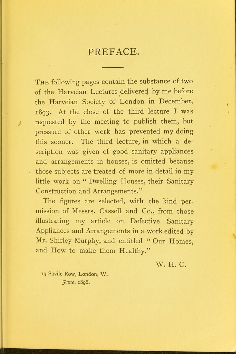 PREFACE. The following pages contain the substance of two of the Harveian Lectures delivered by me before the Harveian Society of London in December, 1893. At the close of the third lecture I was requested by the meeting to publish them, but pressure of other work has prevented my doing this sooner. The third lecture, in which a de- scription was given of good sanitary appliances and arrangements in houses, is omitted because those subjects are treated of more in detail in my little work on  Dwelling Houses, their Sanitary Construction and Arrangements. The figures are selected, with the kind per- mission of Messrs. Cassell and Co., from those illustrating my article on Defective Sanitary Appliances and Arrangements in a work edited by Mr. Shirley Murphy, and entitled  Our Homes, and How to make them Healthy. W. H. C. 19 Savile Row, London, W. June, 1896.