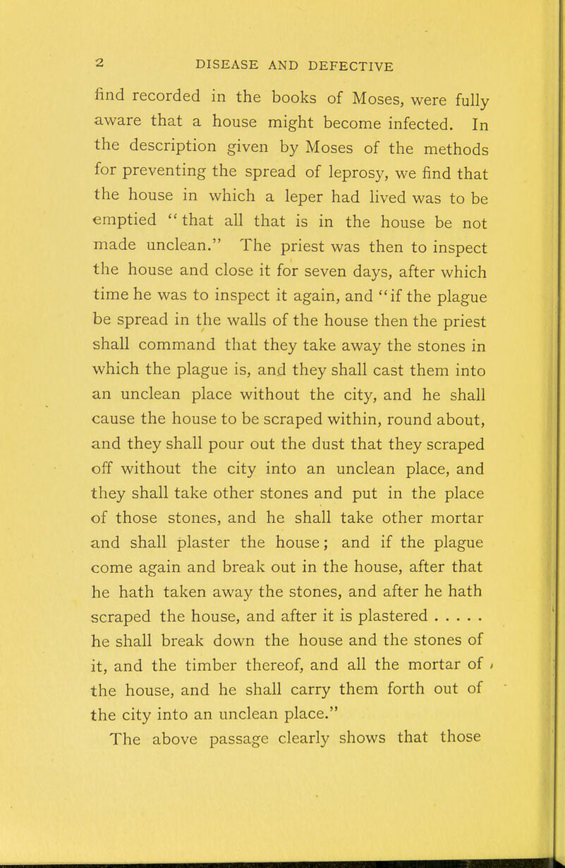find recorded in the books of Moses, were fully aware that a house might become infected. In the description given by Moses of the methods for preventing the spread of leprosy, we find that the house in which a leper had lived was to be emptied  that all that is in the house be not made unclean. The priest was then to inspect the house and close it for seven days, after which time he was to inspect it again, and if the plague be spread in the walls of the house then the priest shall command that they take away the stones in which the plague is, and they shall cast them into an unclean place without the city, and he shall cause the house to be scraped within, round about, and they shall pour out the dust that they scraped off without the city into an unclean place, and they shall take other stones and put in the place of those stones, and he shall take other mortar and shall plaster the house; and if the plague come again and break out in the house, after that he hath taken away the stones, and after he hath scraped the house, and after it is plastered he shall break down the house and the stones of it, and the timber thereof, and all the mortar of > the house, and he shall carry them forth out of the city into an unclean place. The above passage clearly shows that those