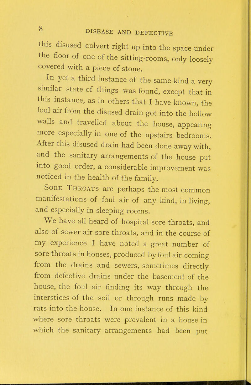 this disused culvert right up into the space under the floor of one of the sitting-rooms, only loosely covered with a piece of stone. ^ In yet a third instance of the same kind a very similar state of things was found, except that in this instance, as in others that I have known, the foul air from the disused drain got into the hollow walls and travelled about the house, appearing more especially in one of the upstairs bedrooms. After this disused drain had been done away with, and the sanitary arrangements of the house put into good order, a considerable improvement was noticed in the health of the family. Sore Throats are perhaps the most common manifestations of foul air of any kind, in living, and especially in sleeping rooms. We have all heard of hospital sore throats, and also of sewer air sore throats, and in the course of my experience I have noted a great number of sore throats in houses, produced by foul air coming from the drains and sewers, sometimes directly from defective drains under the basement of the house, the foul air finding its way through the interstices of the soil or through runs made by rats into the house. In one instance of this kind where sore throats were prevalent in a house in which the sanitary arrangements had been put