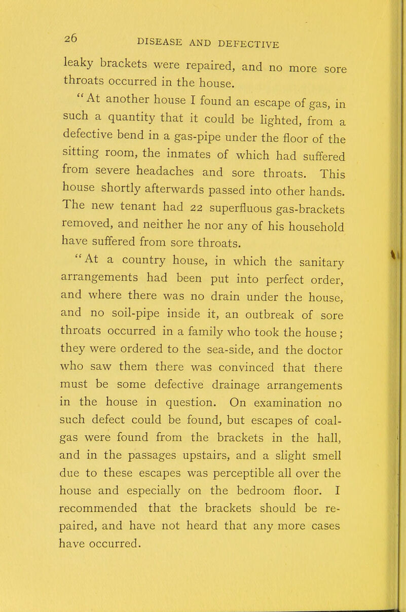 leaky brackets were repaired, and no more sore throats occurred in the house.  At another house I found an escape of gas, in such a quantity that it could be lighted, from a defective bend in a gas-pipe under the floor of the sitting room, the inmates of which had suffered from severe headaches and sore throats. This house shortly afterwards passed into other hands. The new tenant had 22 superfluous gas-brackets removed, and neither he nor any of his household have suffered from sore throats. At a country house, in which the sanitary arrangements had been put into perfect order, and where there was no drain under the house, and no soil-pipe inside it, an outbreak of sore throats occurred in a family who took the house; they were ordered to the sea-side, and the doctor who saw them there was convinced that there must be some defective drainage arrangements in the house in question. On examination no such defect could be found, but escapes of coal- gas were found from the brackets in the hall, and in the passages upstairs, and a slight smell due to these escapes was perceptible all over the house and especially on the bedroom floor. I recommended that the brackets should be re- paired, and have not heard that any more cases have occurred.