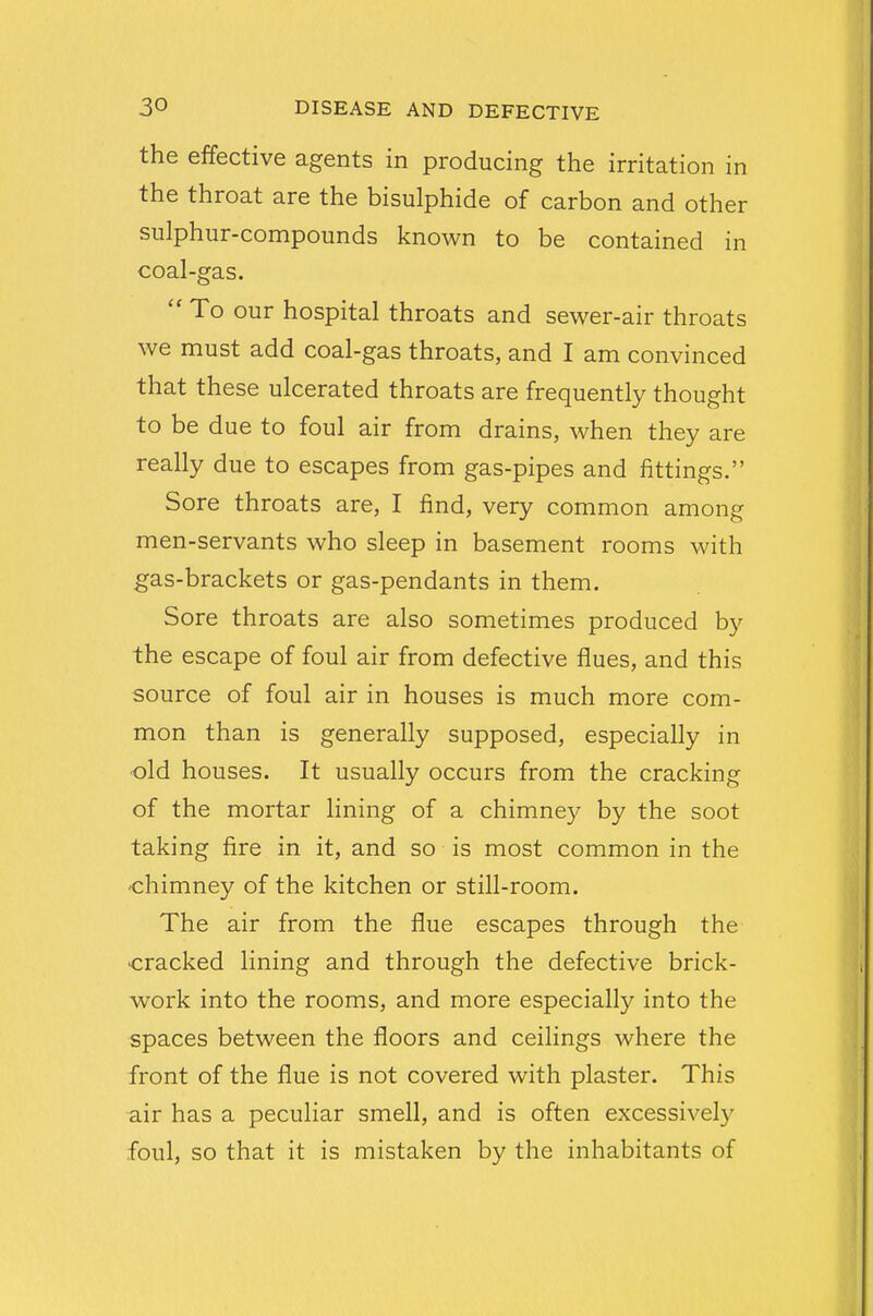 the effective agents in producing the irritation in the throat are the bisulphide of carbon and other sulphur-compounds known to be contained in coal-gas.  To our hospital throats and sewer-air throats we must add coal-gas throats, and I am convinced that these ulcerated throats are frequently thought to be due to foul air from drains, when they are really due to escapes from gas-pipes and fittings. Sore throats are, I find, very common among men-servants who sleep in basement rooms with gas-brackets or gas-pendants in them. Sore throats are also sometimes produced by the escape of foul air from defective flues, and this source of foul air in houses is much more com- mon than is generally supposed, especially in old houses. It usually occurs from the cracking of the mortar lining of a chimney by the soot taking fire in it, and so is most common in the chimney of the kitchen or still-room. The air from the flue escapes through the -cracked lining and through the defective brick- work into the rooms, and more especially into the spaces between the floors and ceilings where the front of the flue is not covered with plaster. This air has a peculiar smell, and is often excessive!}' foul, so that it is mistaken by the inhabitants of