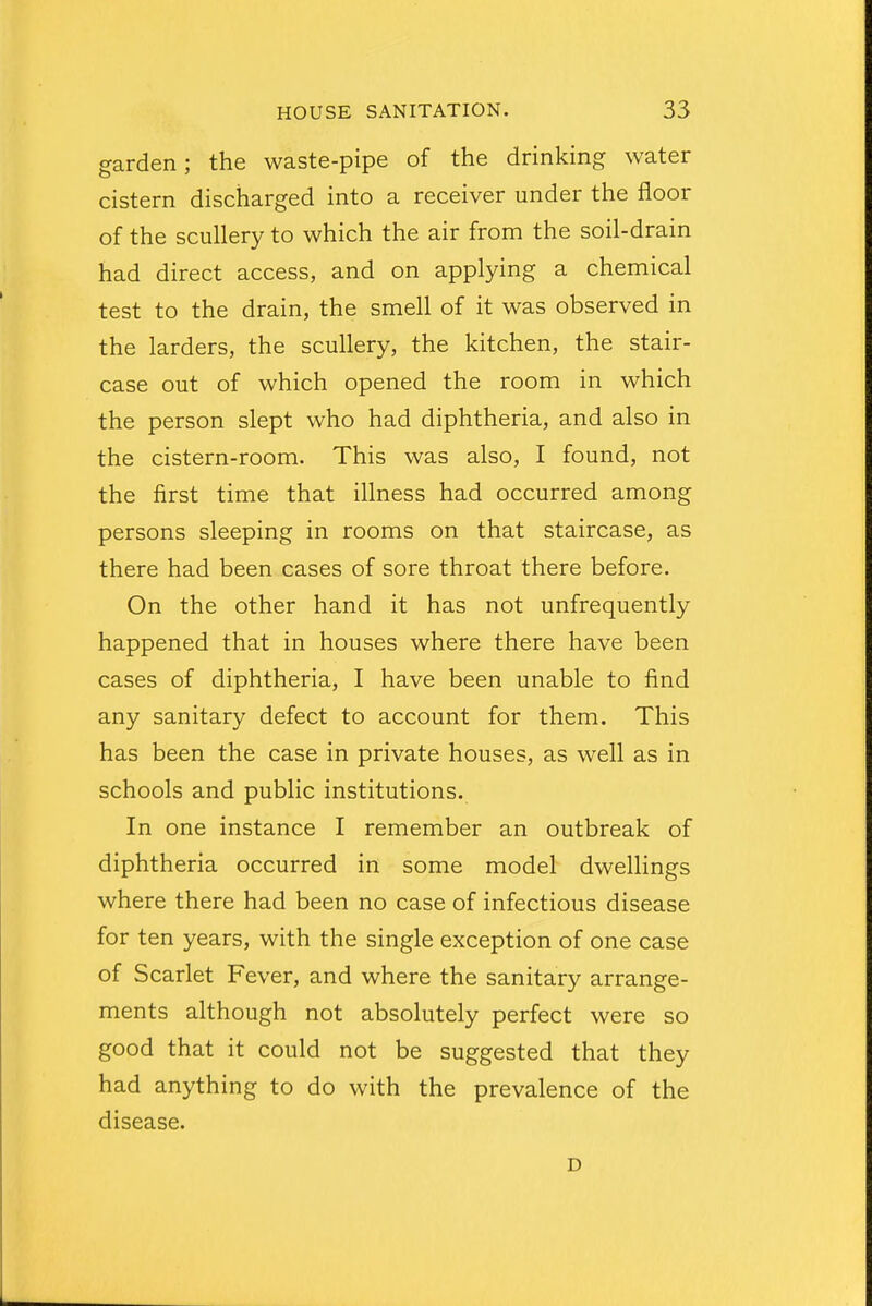 garden; the waste-pipe of the drinking water cistern discharged into a receiver under the floor of the scullery to which the air from the soil-drain had direct access, and on applying a chemical test to the drain, the smell of it was observed in the larders, the scullery, the kitchen, the stair- case out of which opened the room in which the person slept who had diphtheria, and also in the cistern-room. This was also, I found, not the first time that illness had occurred among persons sleeping in rooms on that staircase, as there had been cases of sore throat there before. On the other hand it has not unfrequently happened that in houses where there have been cases of diphtheria, I have been unable to find any sanitary defect to account for them. This has been the case in private houses, as well as in schools and public institutions. In one instance I remember an outbreak of diphtheria occurred in some model dwellings where there had been no case of infectious disease for ten years, with the single exception of one case of Scarlet Fever, and where the sanitary arrange- ments although not absolutely perfect were so good that it could not be suggested that they had anything to do with the prevalence of the disease. D