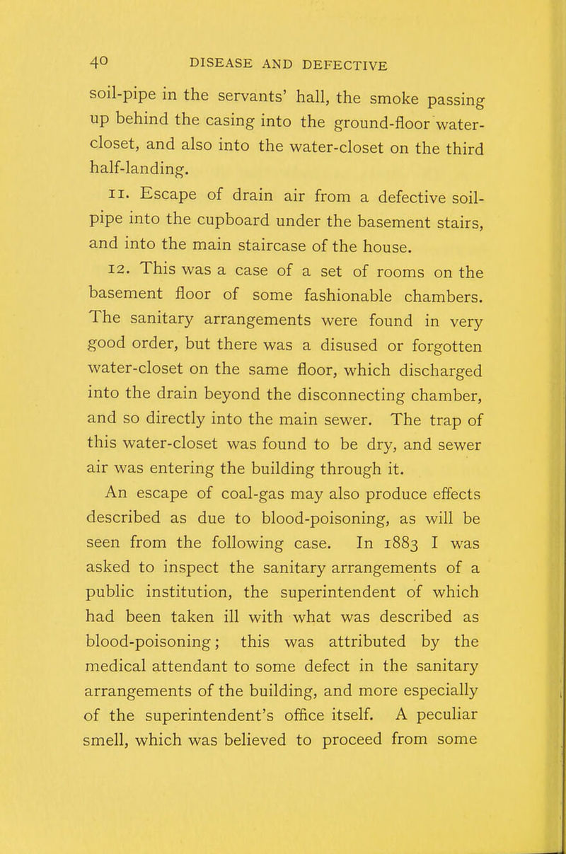 soil-pipe in the servants' hall, the smoke passing up behind the casing into the ground-floor water- closet, and also into the water-closet on the third half-landing. 11. Escape of drain air from a defective soil- pipe into the cupboard under the basement stairs, and into the main staircase of the house. 12. This was a case of a set of rooms on the basement floor of some fashionable chambers. The sanitary arrangements were found in very good order, but there was a disused or forgotten water-closet on the same floor, which discharged into the drain beyond the disconnecting chamber, and so directly into the main sewer. The trap of this water-closet was found to be dry, and sewer air was entering the building through it. An escape of coal-gas may also produce effects described as due to blood-poisoning, as will be seen from the following case. In 1883 I was asked to inspect the sanitary arrangements of a public institution, the superintendent of which had been taken ill with what was described as blood-poisoning; this was attributed by the medical attendant to some defect in the sanitary arrangements of the building, and more especially of the superintendent's office itself. A peculiar smell, which was believed to proceed from some