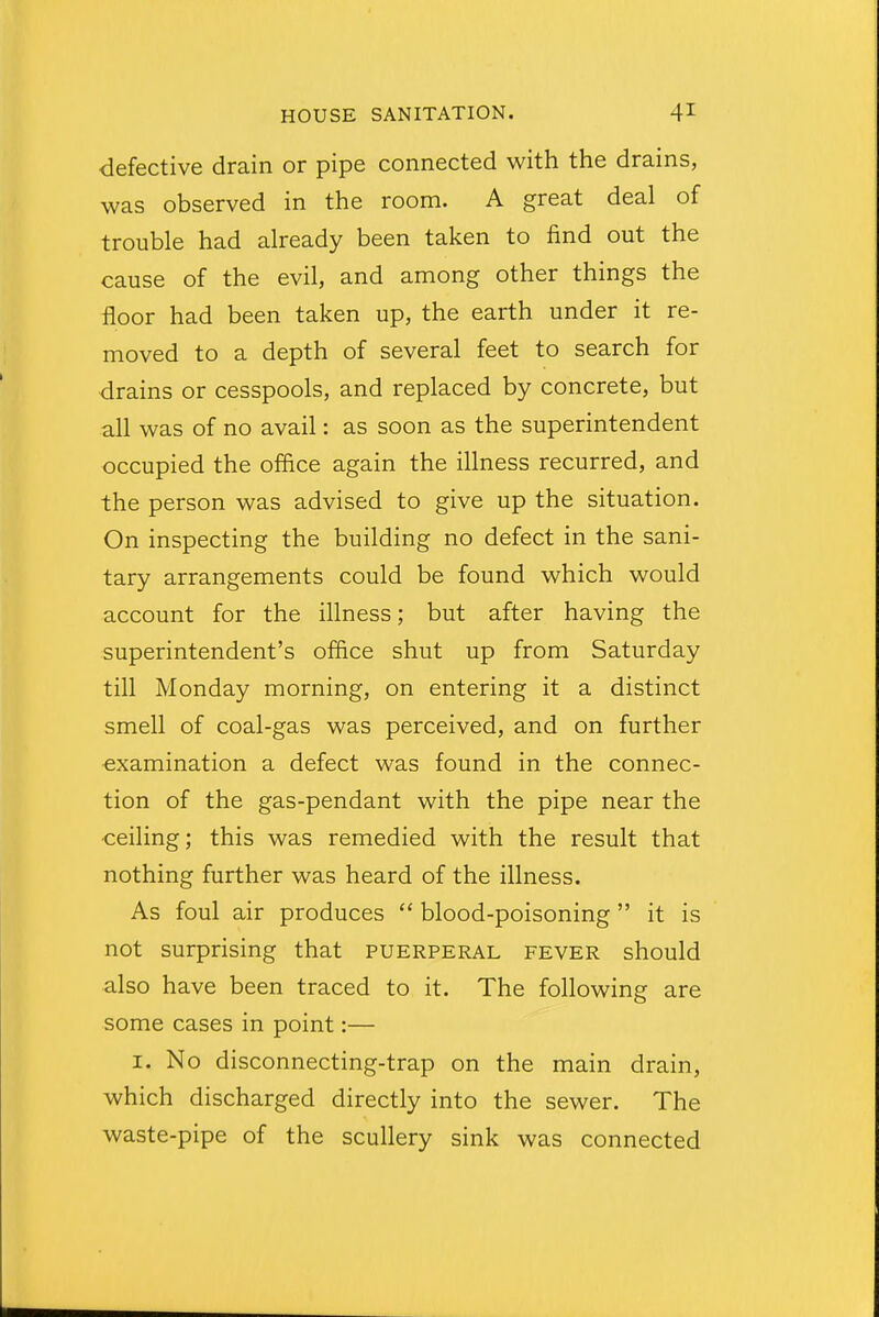 defective drain or pipe connected with the drains, was observed in the room. A great deal of trouble had already been taken to find out the cause of the evil, and among other things the floor had been taken up, the earth under it re- moved to a depth of several feet to search for drains or cesspools, and replaced by concrete, but all was of no avail: as soon as the superintendent occupied the office again the illness recurred, and the person was advised to give up the situation. On inspecting the building no defect in the sani- tary arrangements could be found which would account for the illness; but after having the superintendent's office shut up from Saturday till Monday morning, on entering it a distinct smell of coal-gas was perceived, and on further examination a defect was found in the connec- tion of the gas-pendant with the pipe near the ceiling; this was remedied with the result that nothing further was heard of the illness. As foul air produces  blood-poisoning it is not surprising that puerperal fever should also have been traced to it. The following are some cases in point:— i. No disconnecting-trap on the main drain, which discharged directly into the sewer. The waste-pipe of the scullery sink was connected