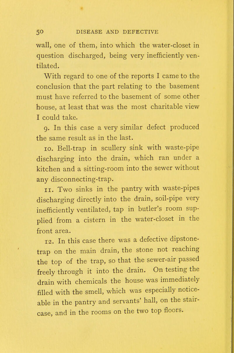 wall, one of them, into which the water-closet in question discharged, being very inefficiently ven- tilated. With regard to one of the reports I came to the conclusion that the part relating to the basement must have referred to the basement of some other house, at least that was the most charitable view I could take. 9. In this case a very similar defect produced the same result as in the last. 10. Bell-trap in scullery sink with waste-pipe discharging into the drain, which ran under a kitchen and a sitting-room into the sewer without any disconnecting-trap. 11. Two sinks in the pantry with waste-pipes discharging directly into the drain, soil-pipe very inefficiently ventilated, tap in butler's room sup- plied from a cistern in the water-closet in the front area. 12. In this case there was a defective dipstone- trap on the main drain, the stone not reaching the top of the trap, so that the sewer-air passed freely through it into the drain. On testing the drain with chemicals the house was immediately filled with the smell, which was especially notice- able in the pantry and servants' hall, on the stair- case, and in the rooms on the two top floors.