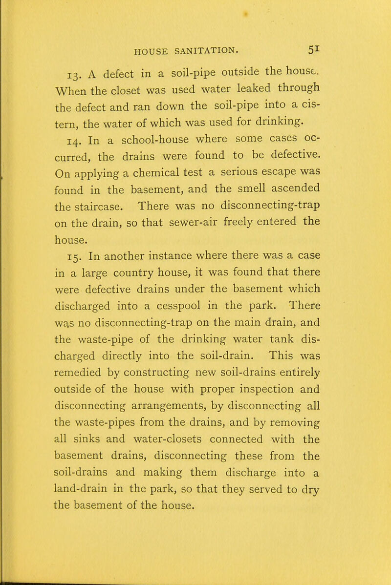 13. A defect in a soil-pipe outside the house- When the closet was used water leaked through the defect and ran down the soil-pipe into a cis- tern, the water of which was used for drinking. 14. In a school-house where some cases oc- curred, the drains were found to be defective. On applying a chemical test a serious escape was found in the basement, and the smell ascended the staircase. There was no disconnecting-trap on the drain, so that sewer-air freely entered the house. 15. In another instance where there was a case in a large country house, it was found that there were defective drains under the basement which discharged into a cesspool in the park. There was no disconnecting-trap on the main drain, and the waste-pipe of the drinking water tank dis- charged directly into the soil-drain. This was remedied by constructing new soil-drains entirely outside of the house with proper inspection and disconnecting arrangements, by disconnecting all the waste-pipes from the drains, and by removing all sinks and water-closets connected with the basement drains, disconnecting these from the soil-drains and making them discharge into a land-drain in the park, so that they served to dry the basement of the house.