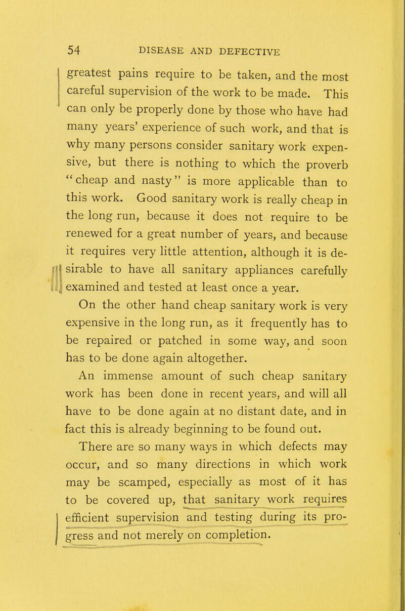 greatest pains require to be taken, and the most careful supervision of the work to be made. This can only be properly done by those who have had many years' experience of such work, and that is why many persons consider sanitary work expen- sive, but there is nothing to which the proverb cheap and nasty is more applicable than to this work. Good sanitary work is really cheap in the long run, because it does not require to be renewed for a great number of years, and because it requires very little attention, although it is de- sirable to have all sanitary appliances carefully examined and tested at least once a year. On the other hand cheap sanitary work is very expensive in the long run, as it frequently has to be repaired or patched in some way, and soon has to be done again altogether. An immense amount of such cheap sanitary work has been done in recent years, and will all have to be done again at no distant date, and in fact this is already beginning to be found out. There are so many ways in which defects may occur, and so many directions in which work may be scamped, especially as most of it has to be covered up, that sanitary work requires efficient supervision and testing during its pro- gress and not merely on completion.