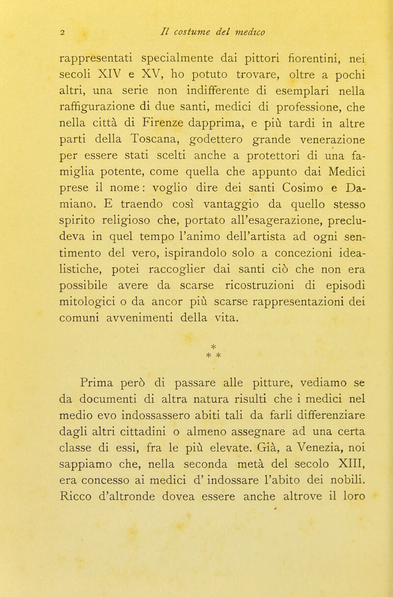 rappresentati specialmente dai pittori fiorentini, nei secoli XIV e XV, ho potuto trovare, oltre a pochi altri, una serie non indifferente di esemplari nella raffigurazione di due santi, medici di professione, che nella città di Firenze dapprima, e più tardi in altre parti della Toscana, godettero grande venerazione per essere stati scelti anche a protettori di una fa- miglia potente, come quella che appunto dai Medici prese il nome : voglio dire dei santi Cosimo e Da- miano. E traendo così vantaggio da quello stesso spirito religioso che, portato all'esagerazione, preclu- deva in quel tempo l'animo dell'artista ad ogni sen- timento del vero, ispirandolo solo a concezioni idea- listiche, potei raccoglier dai santi ciò che non era possibile avere da scarse ricostruzioni di episodi mitologici o da ancor più scarse rappresentazioni dei comuni avvenimenti della vita. * Prima però di passare alle pitture, vediamo se da documenti di altra natura risulti che i medici nel medio evo indossassero abiti tali da farli differenziare dagli altri cittadini o almeno assegnare ad una certa classe di essi, fra le più elevate. Già, a Venezia, noi sappiamo che, nella seconda metà del secolo XIII, era concesso ai medici d'indossare l'abito dei nobili. Ricco d'altronde dovea essere anche altrove il loro