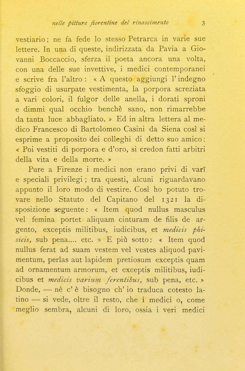 vestiario ; ne fa fede lo stesso Petrarca in varie sue lettere. In una di queste, indirizzata da Pavia a Gio- vanni Boccaccio, sferza il poeta ancora una volta, con una delle sue invettive, i medici contemporanei e scrive fra l'altro : « A questo aggiungi l'indegno sfoggio di usurpate vestimenta, la porpora screziata a vari colori, il fulgor delle anella, i dorati sproni e dimmi qual occhio benché sano, non rimarrebbe da tanta luce abbagliato. » Ed in altra lettera al me- dico Francesco di Bartolomeo Casini da Siena così si esprime a proposito dei colleghi di detto suo amico: « Poi vestiti di porpora e d'oro, si credon fatti arbitri della vita e della morte. » Pure a Firenze i medici non erano privi di vari e speciali privilegi ; tra questi, alcuni riguardavano appunto il loro modo di vestire. Così ho potuto tro- vare nello Statuto del Capitano del 1321 la di- sposizione seguente : « Item quod nuUus masculus vel femina portet aliquam cinturam de filis de ar- gento, exceptis militibus, iudicibus, et medicis pki- sicis, sub pena..., etc. » E più sotto: « Item quod nullus ferat ad suam vestem vel vestes aliquod pavi- mentum, perlas aut lapidem pretiosum exceptis quam ad ornamentum armorum, et exceptis militibus, iudi- cibus et medicis varium ferentibus, sub pena, etc. > Donde, — nè c' è bisogno eh' io traduca cotesto la- tino — si vede, oltre il resto, che i medici o, come meglio sembra, alcuni di loro, ossia i veri medici I