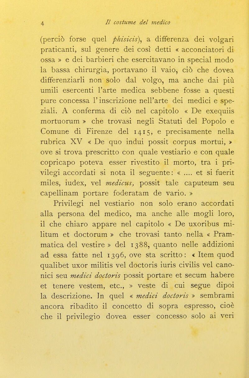 (perciò forse quel phisicis\ a differenza dei volgari praticanti, sul genere dei così detti « acconciatori di ossa » e dei barbieri che esercitavano in special modo la bassa chirurgia, portavano il vaio, ciò che dovea differenziarli non solo dal volgo, ma anche dai più umili esercenti l'arte medica sebbene fosse a questi pure concessa l'inscrizione nell'arte dei medici e spe- ziali. A conferma di ciò nel capitolo « De exequiis mortuorum » che trovasi negli Statuti del Popolo e Comune di Firenze del 1415, e precisamente nella rubrica XV < De quo indui possit corpus mortui, > ove si trova prescritto con quale vestiario e con quale copricapo poteva esser rivestito il morto, tra i pri- vilegi accordati si nota il seguente: « .... et si fuerit miles, iudex, vel medicus, possit tale caputeum seu capellinam portare foderatam de vario. > Privilegi nel vestiario non solo erano accordati alla persona del medico, ma anche alle mogli loro, il che chiaro appare nel capitolo « De uxoribus mi- litum et doctorum » che trovasi tanto nella « Pram- matica del vestire» del 1388, quanto nelle addizioni ad essa fatte nel 1396, ove sta scritto: « Item quod qualibet uxor militis vel doctoris iuris civilis vel cano- nici seu medici doctoris possit portare et secum habere et tenere vestem, etc., » veste di cui segue dipoi la descrizione. In quel « medici doctoris » sembrami ancora ribadito il concetto di sopra espresso, cioè che il privilegio dovea esser concesso solo ai veri