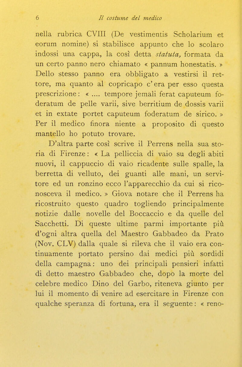 nella rubrica CVIII (De vestimentis Scholarium et eorum nomine) si stabilisce appunto che lo scolaro indossi una cappa, la così detta statuta, formata da un certo panno nero chiamato «: pannum honestatis. » Dello stesso panno era obbligato a vestirsi il ret- tore, ma quanto al copricapo c'era per esso questa prescrizione: tempore jemali ferat caputeum fo- deratum de pelle varii, sive berritium de dossis varii et in extate portet caputeum foderatum de sirico. > Per il medico finora niente a proposito di questo mantello ho potuto trovare. D'altra parte così scrive il Perrens nella sua sto- ria di Firenze : « La pelliccia di vaio su degli abiti nuovi, il cappuccio di vaio ricadente sulle spalle, la berretta di velluto, dei guanti alle mani, un servi- tore ed un ronzino ecco l'apparecchio da cui si rico- nosceva il medico. » Giova notare che il Perrens ha ricostruito questo quadro togliendo principalmente notizie dalle novelle del Boccaccio e da quelle del Sacchetti. Di queste ultime parmi importante più d'ogni altra quella del Maestro Gabbadeo da Prato (Nov. CLV) dalla quale si rileva che il vaio era con- tinuamente portato persino dai medici più sordidi della campagna : uno dei principali pensieri infatti di detto maestro Gabbadeo che, dopo la morte del celebre medico Dino del Garbo, riteneva giunto per lui il momento di venire ad esercitare in Firenze con qualche speranza di fortuna, era il seguente : « reno-