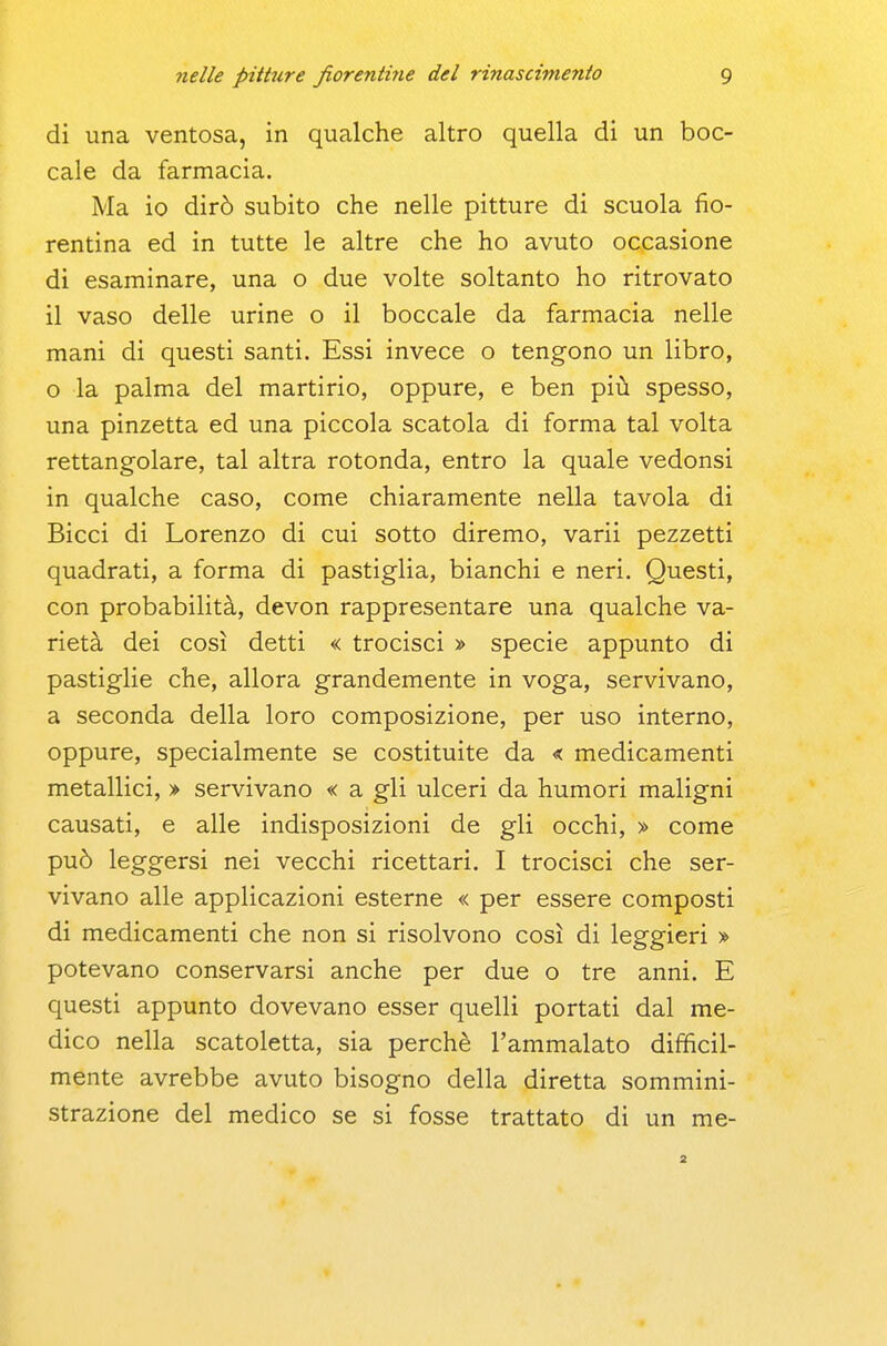 di una ventosa, in qualche altro quella di un boc- cale da farmacia. Ma io dirò subito che nelle pitture di scuola fio- rentina ed in tutte le altre che ho avuto occasione di esaminare, una o due volte soltanto ho ritrovato il vaso delle urine o il boccale da farmacia nelle mani di questi santi. Essi invece o tengono un libro, o la palma del martirio, oppure, e ben più spesso, una pinzetta ed una piccola scatola di forma tal volta rettangolare, tal altra rotonda, entro la quale vedonsi in qualche caso, come chiaramente nella tavola di Bicci di Lorenzo di cui sotto diremo, varii pezzetti quadrati, a forma di pastiglia, bianchi e neri. Questi, con probabilità, devon rappresentare una qualche va- rietà dei così detti « trocisci » specie appunto di pastiglie che, allora grandemente in voga, servivano, a seconda della loro composizione, per uso interno, oppure, specialmente se costituite da < medicamenti metallici, > servivano « a gli ulceri da humori maligni causati, e alle indisposizioni de gli occhi, > come può leggersi nei vecchi ricettari. I trocisci che ser- vivano alle applicazioni esterne « per essere composti di medicamenti che non si risolvono così di leggieri » potevano conservarsi anche per due o tre anni. E questi appunto dovevano esser quelli portati dal me- dico nella scatoletta, sia perchè l'ammalato difficil- mente avrebbe avuto bisogno della diretta sommini- strazione del medico se si fosse trattato di un me-