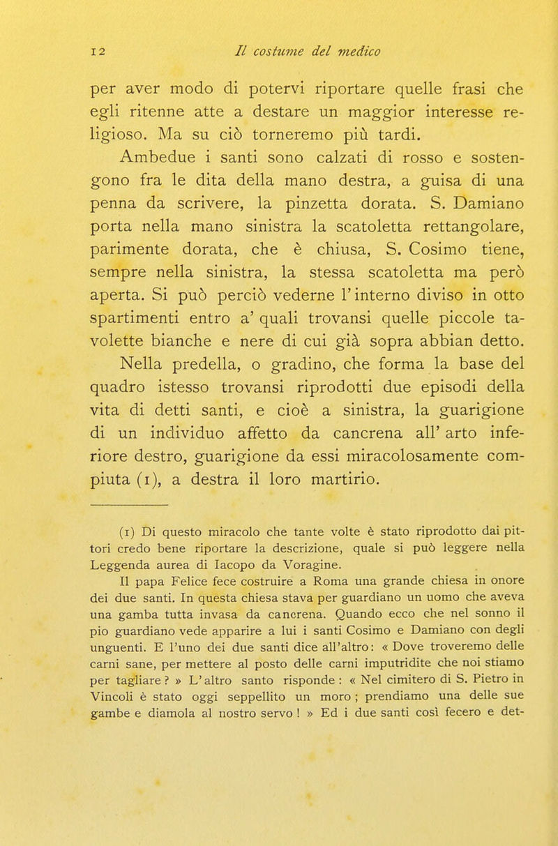 per aver modo di potervi riportare quelle frasi che egli ritenne atte a destare un maggior interesse re- ligioso. Ma su ciò torneremo più tardi. Ambedue i santi sono calzati di rosso e sosten- gono fra le dita della mano destra, a guisa di una penna da scrivere, la pinzetta dorata. S. Damiano porta nella mano sinistra la scatoletta rettangolare, parimente dorata, che è chiusa, S. Cosimo tiene, sempre nella sinistra, la stessa scatoletta ma però aperta. Si può perciò vederne l'interno diviso in otto spartimenti entro a' quali trovansi quelle piccole ta- volette bianche e nere di cui già sopra abbian detto. Nella predella, o gradino, che forma la base del quadro istesso trovansi riprodotti due episodi della vita di detti santi, e cioè a sinistra, la guarigione di un individuo affetto da cancrena all' arto infe- riore destro, guarigione da essi miracolosamente com- piuta (i), a destra il loro martirio. (i) Di questo miracolo che tante volte è stato riprodotto dai pit- tori credo bene riportare la descrizione, quale si può leggere nella Leggenda aurea di Iacopo da Voragine. Il papa Felice fece costruire a Roma una grande chiesa in onore dei due santi. In questa chiesa stava per guardiano un uomo che aveva una gamba tutta invasa da cancrena. Quando ecco che nel sonno il pio guardiano vede apparire a lui i santi Cosimo e Damiano con degli unguenti. E l'uno dei due santi dice all'altro: « Dove troveremo delle carni sane, per mettere al posto delle carni imputridite che noi stiamo per tagliare ? » L'altro santo risponde : « Nel cimitero di S. Pietro in Vincoli è stato oggi seppellito un moro ; prendiamo una delle sue gambe e diamola al nostro servo ! » Ed i due santi così fecero e det-